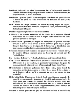 Dividende	Universel	:	au	sein	d'une	monnaie	libre,	c'est	la	part	de	monnaie
co-créée	à	intervalle	régulier	par	tous	les	membres	de	cette	monnaie,	et
proportionnel	à	la	masse	monétaire.
Dividendes	 :	 part	 de	 profits	 d'une	 entreprise	 distribués	 (on	 pourrait	 dire
«	 divisés	 en	 parts	 »)	 à	 ses	 actionnaires	 en	 fonction	 de	 leurs	 parts
d'actions.
DTS	:	 Droits	 de	 Tirage	 Spéciaux,	 ou	 Special	 Drawing	 Rights	 en	 anglais,
panier	international	de	monnaies	comprenant	l'euro,	la	livre	sterling,	le
dollar,	le	yen	et	le	yuan.
Duniter	:	logiciel	implémentant	une	monnaie	libre.
Étalon	 or	 :	 un	 système	 monétaire	 où	 la	 valeur	 de	 la	 monnaie	 dépend
directement	 de	 la	 valeur	 de	 l'or.	 Chaque	 unité	 monétaire	 est	 alors
garantie	par	de	l'or	physique.
Évasion	 Fiscale	 :	 procédé	 par	 lequel	 les	 entreprises	 et	 grandes	 fortunes
arrivent	 à	 cacher	 leurs	 profits	 et	 leurs	 capitaux,	 pour	 ne	 pas	 payer
d'impôt	 dans	 leur	 pays	 d'origine.	 Ils	 le	 font	 avec	 la	 bénédiction	 des
gouvernements	et	institutions,	de	manière	totalement	légale.
Évitement	Fiscal	:	c'est	le	fait	de	ne	pas	payer	les	impôts	que	l'on	doit	payer,
de	 manière	 illégale,	 souvent	 grâce	 au	 lobbying	 et	 souvent	 par	 de
l'intimidation.
Fed	:	Système	de	Réserves	Fédérales,	la	banque	centrale	des	États-Unis.
FMI	 :	 Fonds	 Monétaire	 International,	 institution	 internationale	 créé	 en
1945	dédiée	à	la	coopération,	en	particulier	économique,	des	pays	du
monde,	et	dont	le	siège	se	trouve	à	Washington	DC	aux	États-Unis.
Hyperinflation	 :	 inflation	 galopante	 lors	 d'une	 crise,	 dans	 lequel	 la
population	préfère	typiquement	se	référer	à	une	autre	devise	«	stable	»
ou	 à	 d'autres	 valeurs	 qu'à	 la	 monnaie	 du	 pays	 en	 raison	 de	 son
instabilité.
ICO	:	Initial	Coin	Offering,	une	levée	de	fonds	pour	financer	un	projet	de
nouvelle	crypto-monnaie,	à	rapprocher	des	IPO	qui	sont	des	levées	de
fonds	 pour	 des	 projets	 en	 général.	 En	 d'autres	 termes,	 c'est	 une
opération	où	des	investisseurs	mettent	des	sous	sur	la	table	(d'ailleurs
souvent	 en	 bitcoin	 ou	 d'autres	 crypto-monnaies)	 pour	 financer	 le
démarrage	d'une	nouvelle	crypto-monnaie.
Inflation	 :	 hausse	 générale	 des	 prix	 de	 manière	 durable.	 L'inflation	 est
 