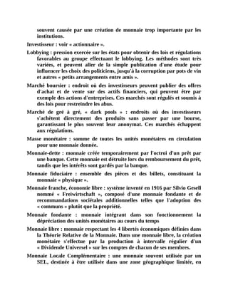 souvent	 causée	 par	 une	 création	 de	 monnaie	 trop	 importante	 par	 les
institutions.
Investisseur	:	voir	«	actionnaire	».
Lobbying	:	pression	exercée	sur	les	états	pour	obtenir	des	lois	et	régulations
favorables	 au	 groupe	 effectuant	 le	 lobbying.	 Les	 méthodes	 sont	 très
variées,	 et	 peuvent	 aller	 de	 la	 simple	 publication	 d'une	 étude	 pour
influencer	les	choix	des	politiciens,	jusqu'à	la	corruption	par	pots	de	vin
et	autres	«	petits	arrangements	entre	amis	».
Marché	boursier	:	endroit	où	des	investisseurs	peuvent	publier	des	offres
d'achat	 et	 de	 vente	 sur	 des	 actifs	 financiers,	 qui	 peuvent	 être	 par
exemple	des	actions	d'entreprises.	Ces	marchés	sont	régulés	et	soumis	à
des	lois	pour	restreindre	les	abus.
Marché	 de	 gré	 à	 gré,	 «	 dark	 pools	 »	 :	 endroits	 où	 des	 investisseurs
s'achètent	 directement	 des	 produits	 sans	 passer	 par	 une	 bourse,
garantissant	 le	 plus	 souvent	 leur	 anonymat.	 Ces	 marchés	 échappent
aux	régulations.
Masse	 monétaire	 :	 somme	 de	 toutes	 les	 unités	 monétaires	 en	 circulation
pour	une	monnaie	donnée.
Monnaie-dette	:	monnaie	créée	temporairement	par	l'octroi	d'un	prêt	par
une	banque.	Cette	monnaie	est	détruite	lors	du	remboursement	du	prêt,
tandis	que	les	intérêts	sont	gardés	par	la	banque.
Monnaie	 fiduciaire	 :	 ensemble	 des	 pièces	 et	 des	 billets,	 constituant	 la
monnaie	«	physique	».
Monnaie	franche,	économie	libre	:	système	inventé	en	1916	par	Silvio	Gesell
nommé	 «	 Freiwirtschaft	 »,	 composé	 d'une	 monnaie	 fondante	 et	 de
recommandations	 sociétales	 additionnelles	 telles	 que	 l'adoption	 des
«	communs	»	plutôt	que	la	propriété.
Monnaie	 fondante	 :	 monnaie	 intégrant	 dans	 son	 fonctionnement	 la
dépréciation	des	unités	monétaires	au	cours	du	temps
Monnaie	libre	:	monnaie	respectant	les	4	libertés	économiques	définies	dans
la	Théorie	Relative	de	la	Monnaie.	Dans	une	monnaie	libre,	la	création
monétaire	 s'effectue	 par	 la	 production	 à	 intervalle	 régulier	 d'un
«	Dividende	Universel	»	sur	les	comptes	de	chacun	de	ses	membres.
Monnaie	 Locale	 Complémentaire	 :	 une	 monnaie	 souvent	 utilisée	 par	 un
SEL,	 destinée	 à	 être	 utilisée	 dans	 une	 zone	 géographique	 limitée,	 en
 