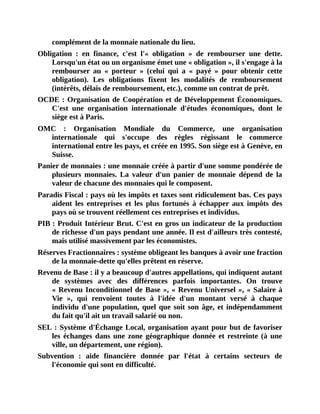 complément	de	la	monnaie	nationale	du	lieu.
Obligation	 :	 en	 finance,	 c'est	 l'«	 obligation	 »	 de	 rembourser	 une	 dette.
Lorsqu'un	état	ou	un	organisme	émet	une	«	obligation	»,	il	s'engage	à	la
rembourser	 au	 «	 porteur	 »	 (celui	 qui	 a	 «	 payé	 »	 pour	 obtenir	 cette
obligation).	 Les	 obligations	 fixent	 les	 modalités	 de	 remboursement
(intérêts,	délais	de	remboursement,	etc.),	comme	un	contrat	de	prêt.
OCDE	:	Organisation	de	Coopération	et	de	Développement	Économiques.
C'est	 une	 organisation	 internationale	 d'études	 économiques,	 dont	 le
siège	est	à	Paris.
OMC	 :	 Organisation	 Mondiale	 du	 Commerce,	 une	 organisation
internationale	 qui	 s'occupe	 des	 règles	 régissant	 le	 commerce
international	entre	les	pays,	et	créée	en	1995.	Son	siège	est	à	Genève,	en
Suisse.
Panier	de	monnaies	:	une	monnaie	créée	à	partir	d'une	somme	pondérée	de
plusieurs	 monnaies.	 La	 valeur	 d'un	 panier	 de	 monnaie	 dépend	 de	 la
valeur	de	chacune	des	monnaies	qui	le	composent.
Paradis	Fiscal	:	pays	où	les	impôts	et	taxes	sont	ridiculement	bas.	Ces	pays
aident	 les	 entreprises	 et	 les	 plus	 fortunés	 à	 échapper	 aux	 impôts	 des
pays	où	se	trouvent	réellement	ces	entreprises	et	individus.
PIB	:	Produit	Intérieur	Brut.	C'est	en	gros	un	indicateur	de	la	production
de	richesse	d'un	pays	pendant	une	année.	Il	est	d'ailleurs	très	contesté,
mais	utilisé	massivement	par	les	économistes.
Réserves	Fractionnaires	:	système	obligeant	les	banques	à	avoir	une	fraction
de	la	monnaie-dette	qu'elles	prêtent	en	réserve.
Revenu	de	Base	:	il	y	a	beaucoup	d'autres	appellations,	qui	indiquent	autant
de	 systèmes	 avec	 des	 différences	 parfois	 importantes.	 On	 trouve
«	Revenu	Inconditionnel	de	Base	»,	«	Revenu	Universel	»,	«	Salaire	à
Vie	 »,	 qui	 renvoient	 toutes	 à	 l'idée	 d'un	 montant	 versé	 à	 chaque
individu	d'une	population,	quel	que	soit	son	âge,	et	indépendamment
du	fait	qu'il	ait	un	travail	salarié	ou	non.
SEL	:	Système	d'Échange	Local,	organisation	ayant	pour	but	de	favoriser
les	échanges	dans	une	zone	 géographique	donnée	 et	 restreinte	(à	une
ville,	un	département,	une	région).
Subvention	 :	 aide	 financière	 donnée	 par	 l'état	 à	 certains	 secteurs	 de
l'économie	qui	sont	en	difficulté.
 
