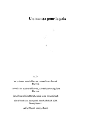 Addendum
Un	mantra	pour	la	paix
	 	 	/
	
	 	 	/	
	
	 	 	/	
	
	 	 	/	
	 	
	 	 	
	
	
AUM
sarveshaam	svastir	bhavatu,	sarveshaam	shaantir
bhavatu
sarveshaam	poornam	bhavatu,	sarveshaam	mangalam
bhavatu
sarve	bhavantu	sukhinah,	sarve	santu	niraamayaah
sarve	bhadraani	pashyantu,	maa	kashchidh	dukh
bhaag-bhavet.
AUM	Shanti,	shanti,	shanti.
 
