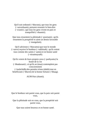 Qu'il	soit	ordonné	(−bhavatu),	que	tous	les	gens
(−sarveshaam),	puissent	ressentir	le	bien-être
(−svastir)	;	que	tous	les	gens	vivent	en	paix	et
tranquillité	(−shaantir).
Que	tous	ressentent	la	plénitude	(−poornam)	;	qu'ils
ressentent	la	prospérité	et	aient	un	destin	favorable
(−mangalam).
Qu'il	advienne	(−bhavantu)	que	tout	le	monde
(−sarve)	reçoive	le	bonheur	(−sukhinah)	;	qu'ils	soient
tous	comme	des	saints	(−santu)	et	en	bonne	santé
(−niraamayaah).
Qu'ils	voient	de	leurs	propres	yeux	(−pashyantu)	la
bonté	de	la	vie
(−bhadaraani)	;	et	qu'ils	ne	(maa)	contemplent	pas
consciemment
(−kashchidh)	des	pensées	tristes	(dukh)	tout	en
bénéficiant	(−bhavet)	de	la	bonne	fortune	(−bhaag).
AUM	Paix	(shanti).
	
	
Que	le	bonheur	soit	parmi	vous,	que	la	paix	soit	parmi
vous,
Que	la	plénitude	soit	en	vous,	que	la	prospérité	soit
parmi	vous,
Que	tous	soient	heureux	et	en	bonne	santé.
 