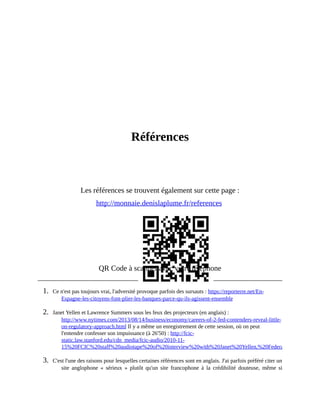 Références
	
	
	
	
	
	
Références
	
	
	
Les	références	se	trouvent	également	sur	cette	page	:
http://monnaie.denislaplume.fr/references	
QR	Code	à	scanner	avec	votre	téléphone
1.	 Ce	n'est	pas	toujours	vrai,	l'adversité	provoque	parfois	des	sursauts	:	https://reporterre.net/En-
Espagne-les-citoyens-font-plier-les-banques-parce-qu-ils-agissent-ensemble	
2.	 Janet	Yellen	et	Lawrence	Summers	sous	les	feux	des	projecteurs	(en	anglais)	:
http://www.nytimes.com/2013/08/14/business/economy/careers-of-2-fed-contenders-reveal-little-
on-regulatory-approach.html	Il	y	a	même	un	enregistrement	de	cette	session,	où	on	peut
l'entendre	confesser	son	impuissance	(à	26'50)	:	http://fcic-
static.law.stanford.edu/cdn_media/fcic-audio/2010-11-
15%20FCIC%20staff%20audiotape%20of%20interview%20with%20Janet%20Yellen,%20Federal%20Reserve%2
3.	 C'est	l'une	des	raisons	pour	lesquelles	certaines	références	sont	en	anglais.	J'ai	parfois	préféré	citer	un
site	 anglophone	 «	 sérieux	 »	 plutôt	 qu'un	 site	 francophone	 à	 la	 crédibilité	 douteuse,	 même	 si
 