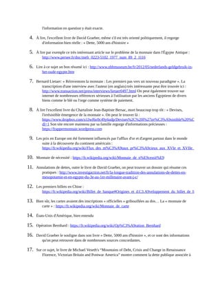l'information	en	question	y	était	exacte.
4.	 À	lire,	l'excellent	livre	de	David	Graeber,	même	s'il	est	très	orienté	politiquement,	il	regorge
d'information	bien	réelle	:	«	Dette,	5000	ans	d'histoire	»	
5.	 À	lire	par	exemple	ce	très	intéressant	article	sur	le	problème	de	la	monnaie	dans	l'Égypte	Antique	:
http://www.persee.fr/doc/mefr_0223-5102_1977_num_89_2_1116	
6.	 Lire	à	ce	sujet	un	bon	résumé	ici	:	http://www.nbbmuseum.be/fr/2012/05/nederlands-geldgebruik-in-
het-oude-egypte.htm	
7.	 Bernard	Lietaer:	«	Réinventons	la	monnaie	:	Les	premiers	pas	vers	un	nouveau	paradigme	».	La
transcription	d'une	interview	avec	l'auteur	(en	anglais)	très	intéressante	peut	être	trouvée	ici	:
http://www.transaction.net/press/interviews/lietaer0497.html	On	peut	également	trouver	sur
internet	de	nombreuses	références	sérieuses	à	l'utilisation	par	les	anciens	Égyptiens	de	divers
biens	comme	le	blé	ou	l'orge	comme	système	de	paiement.	
8.	 À	lire	l'excellent	livre	du	Chartaliste	Jean-Baptiste	Bersac,	mort	beaucoup	trop	tôt	:	«	Devises,
l'irrésistible	émergence	de	la	monnaie	».	On	peut	le	trouver	là	:
https://www.dropbox.com/s/i3wf6o9c49y6udp/Devises%2C%20l%27irr%C3%A9sistible%20%C3%A9mergence%
dl=1	Son	site	encore	maintenu	par	sa	famille	regorge	d'informations	précieuses	:
https://frappermonnaie.wordpress.com	
9.	 Les	prix	en	Europe	ont	été	fortement	influencés	par	l'afflux	d'or	et	d'argent	partout	dans	le	monde
suite	à	la	découverte	du	continent	américain	:
https://fr.wikipedia.org/wiki/Flux_des_m%C3%A9taux_pr%C3%A9cieux_aux_XVIe_et_XVIIe_si%C3%A8cles#
10.	 Monnaie	de	nécessité	:	https://fr.wikipedia.org/wiki/Monnaie_de_n%E9cessit%E9	
11.	 Annulations	de	dettes,	outre	le	livre	de	David	Graeber,	on	peut	trouver	un	dossier	qui	résume	ces
pratiques	:	http://www.investigaction.net/fr/la-longue-tradition-des-annulations-de-dettes-en-
mesopotamie-et-en-egypte-du-3e-au-1er-millenaire-avant-j-c/	
12.	 Les	premiers	billets	en	Chine	:
https://fr.wikipedia.org/wiki/Billet_de_banque#Origines_et_d.C3.A9veloppement_du_billet_de_banque
13.	 Bien	sûr,	les	cartes	avaient	des	inscriptions	«	officielles	»	gribouillées	au	dos…	La	«	monnaie	de
carte	»	:	https://fr.wikipedia.org/wiki/Monnaie_de_carte	
14.	 États-Unis	d'Amérique,	bien	entendu
15.	 Opération	Bernhard	:	https://fr.wikipedia.org/wiki/Op%C3%A9ration_Bernhard	
16.	 David	Graeber	le	souligne	dans	son	livre	«	Dette,	5000	ans	d'histoire	»,	et	ce	sont	des	informations
qu'on	peut	retrouver	dans	de	nombreuses	sources	concordantes.
17.	 Sur	ce	sujet,	le	livre	de	Michael	Veseth's	“Mountains	of	Debt,	Crisis	and	Change	in	Renaissance
Florence,	Victorian	Britain	and	Postwar	America”	montre	comment	la	dette	publique	associée	à
 