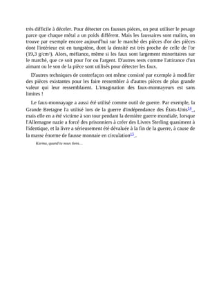 très	difficile	à	déceler.	Pour	détecter	ces	fausses	pièces,	on	peut	utiliser	le	pesage
parce	que	chaque	métal	a	un	poids	différent.	Mais	les	faussaires	sont	malins,	on
trouve	par	exemple	encore	aujourd'hui	sur	le	marché	des	pièces	d'or	des	pièces
dont	l'intérieur	est	en	tungstène,	dont	la	densité	est	très	proche	de	celle	de	l'or
(19,3	g/cm3).	Alors,	méfiance,	même	si	les	faux	sont	largement	minoritaires	sur
le	marché,	que	ce	soit	pour	l'or	ou	l'argent.	D'autres	tests	comme	l'attirance	d'un
aimant	ou	le	son	de	la	pièce	sont	utilisés	pour	détecter	les	faux.	
D'autres	techniques	de	contrefaçon	ont	même	consisté	par	exemple	à	modifier
des	pièces	existantes	pour	les	faire	ressembler	à	d'autres	pièces	de	plus	grande
valeur	 qui	 leur	 ressemblaient.	 L'imagination	 des	 faux-monnayeurs	 est	 sans
limites	!
Le	faux-monnayage	a	aussi	été	utilisé	comme	outil	de	guerre.	Par	exemple,	la
Grande	Bretagne	l'a	utilisé	lors	de	la	guerre	d'indépendance	des	États-Unis14	,
mais	elle	en	a	été	victime	à	son	tour	pendant	la	dernière	guerre	mondiale,	lorsque
l'Allemagne	nazie	a	forcé	des	prisonniers	à	créer	des	Livres	Sterling	quasiment	à
l'identique,	et	la	livre	a	sérieusement	été	dévaluée	à	la	fin	de	la	guerre,	à	cause	de
la	masse	énorme	de	fausse	monnaie	en	circulation15	.
Karma,	quand	tu	nous	tiens…
 