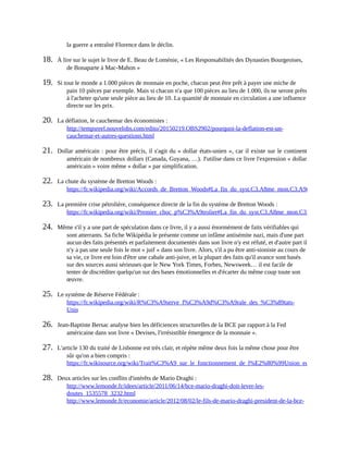 la	guerre	a	entraîné	Florence	dans	le	déclin.
18.	 À	lire	sur	le	sujet	le	livre	de	E.	Beau	de	Loménie,	«	Les	Responsabilités	des	Dynasties	Bourgeoises,
de	Bonaparte	à	Mac-Mahon	»	
19.	 Si	tout	le	monde	a	1.000	pièces	de	monnaie	en	poche,	chacun	peut	être	prêt	à	payer	une	miche	de
pain	10	pièces	par	exemple.	Mais	si	chacun	n'a	que	100	pièces	au	lieu	de	1.000,	ils	ne	seront	prêts
à	l'acheter	qu'une	seule	pièce	au	lieu	de	10.	La	quantité	de	monnaie	en	circulation	a	une	influence
directe	sur	les	prix.
20.	 La	déflation,	le	cauchemar	des	économistes	:
http://tempsreel.nouvelobs.com/edito/20150219.OBS2902/pourquoi-la-deflation-est-un-
cauchemar-et-autres-questions.html	
21.	 Dollar	américain	:	pour	être	précis,	il	s'agit	du	«	dollar	états-unien	»,	car	il	existe	sur	le	continent
américain	de	nombreux	dollars	(Canada,	Guyana,	…).	J'utilise	dans	ce	livre	l'expression	«	dollar
américain	»	voire	même	«	dollar	»	par	simplification.	
22.	 La	chute	du	système	de	Bretton	Woods	:
https://fr.wikipedia.org/wiki/Accords_de_Bretton_Woods#La_fin_du_syst.C3.A8me_mon.C3.A9taire_de_Bretton_
23.	 La	première	crise	pétrolière,	conséquence	directe	de	la	fin	du	système	de	Bretton	Woods	:
https://fr.wikipedia.org/wiki/Premier_choc_p%C3%A9trolier#La_fin_du_syst.C3.A8me_mon.C3.A9taire_de_Bret
24.	 Même	s'il	y	a	une	part	de	spéculation	dans	ce	livre,	il	y	a	aussi	énormément	de	faits	vérifiables	qui
sont	atterrants.	Sa	fiche	Wikipédia	le	présente	comme	un	infâme	antisémite	nazi,	mais	d'une	part
aucun	des	faits	présentés	et	parfaitement	documentés	dans	son	livre	n'y	est	réfuté,	et	d'autre	part	il
n'y	a	pas	une	seule	fois	le	mot	«	juif	»	dans	son	livre.	Alors,	s'il	a	pu	être	anti-sioniste	au	cours	de
sa	vie,	ce	livre	est	loin	d'être	une	cabale	anti-juive,	et	la	plupart	des	faits	qu'il	avance	sont	basés
sur	des	sources	aussi	sérieuses	que	le	New	York	Times,	Forbes,	Newsweek…	il	est	facile	de
tenter	de	discréditer	quelqu'un	sur	des	bases	émotionnelles	et	d'écarter	du	même	coup	toute	son
œuvre.
25.	 Le	système	de	Réserve	Fédérale	:
https://fr.wikipedia.org/wiki/R%C3%A9serve_f%C3%A9d%C3%A9rale_des_%C3%89tats-
Unis	
26.	 Jean-Baptiste	Bersac	analyse	bien	les	déficiences	structurelles	de	la	BCE	par	rapport	à	la	Fed
américaine	dans	son	livre	«	Devises,	l'irrésistible	émergence	de	la	monnaie	».
27.	 L'article	130	du	traité	de	Lisbonne	est	très	clair,	et	répète	même	deux	fois	la	même	chose	pour	être
sûr	qu'on	a	bien	compris	:
https://fr.wikisource.org/wiki/Trait%C3%A9_sur_le_fonctionnement_de_l%E2%80%99Union_europ%C3%A9enn
28.	 Deux	articles	sur	les	conflits	d'intérêts	de	Mario	Draghi	:
http://www.lemonde.fr/idees/article/2011/06/14/bce-mario-draghi-doit-lever-les-
doutes_1535578_3232.html
http://www.lemonde.fr/economie/article/2012/08/02/le-fils-de-mario-draghi-president-de-la-bce-
 