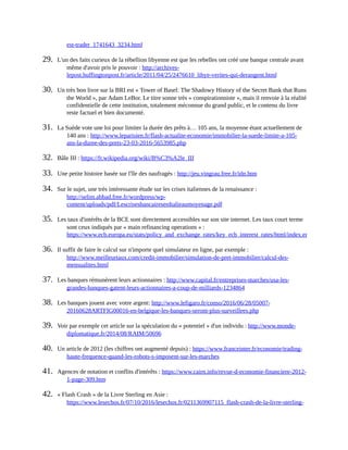 est-trader_1741643_3234.html	
29.	 L'un	des	faits	curieux	de	la	rébellion	libyenne	est	que	les	rebelles	ont	créé	une	banque	centrale	avant
même	d'avoir	pris	le	pouvoir	:	http://archives-
lepost.huffingtonpost.fr/article/2011/04/25/2476610_libye-verites-qui-derangent.html	
30.	 Un	très	bon	livre	sur	la	BRI	est	«	Tower	of	Basel:	The	Shadowy	History	of	the	Secret	Bank	that	Runs
the	World	»,	par	Adam	LeBor.	Le	titre	sonne	très	«	conspirationniste	»,	mais	il	renvoie	à	la	réalité
confidentielle	de	cette	institution,	totalement	méconnue	du	grand	public,	et	le	contenu	du	livre
reste	factuel	et	bien	documenté.	
31.	 La	Suède	vote	une	loi	pour	limiter	la	durée	des	prêts	à…	105	ans,	la	moyenne	étant	actuellement	de
140	ans	:	http://www.leparisien.fr/flash-actualite-economie/immobilier-la-suede-limite-a-105-
ans-la-duree-des-prets-23-03-2016-5653985.php	
32.	 Bâle	III	:	https://fr.wikipedia.org/wiki/B%C3%A2le_III	
33.	 Une	petite	histoire	basée	sur	l'île	des	naufragés	:	http://jeu.vingrau.free.fr/idn.htm	
34.	 Sur	le	sujet,	une	très	intéressante	étude	sur	les	crises	italiennes	de	la	renaissance	:
http://selim.abbad.free.fr/wordpress/wp-
content/uploads/pdf/LescrisesbancairesenItalieaumoyenage.pdf	
35.	 Les	taux	d'intérêts	de	la	BCE	sont	directement	accessibles	sur	son	site	internet.	Les	taux	court	terme
sont	ceux	indiqués	par	«	main	refinancing	operations	»	:
https://www.ecb.europa.eu/stats/policy_and_exchange_rates/key_ecb_interest_rates/html/index.en.html
36.	 Il	suffit	de	faire	le	calcul	sur	n'importe	quel	simulateur	en	ligne,	par	exemple	:
http://www.meilleurtaux.com/credit-immobilier/simulation-de-pret-immobilier/calcul-des-
mensualites.html	
37.	 Les	banques	rémunèrent	leurs	actionnaires	:	http://www.capital.fr/entreprises-marches/usa-les-
grandes-banques-gatent-leurs-actionnaires-a-coup-de-milliards-1234864	
38.	 Les	banques	jouent	avec	votre	argent:	http://www.lefigaro.fr/conso/2016/06/28/05007-
20160628ARTFIG00016-en-belgique-les-banques-seront-plus-surveillees.php	
39.	 Voir	par	exemple	cet	article	sur	la	spéculation	du	«	potentiel	»	d'un	individu	:	http://www.monde-
diplomatique.fr/2014/08/RAIM/50696	
40.	 Un	article	de	2012	(les	chiffres	ont	augmenté	depuis)	:	https://www.franceinter.fr/economie/trading-
haute-frequence-quand-les-robots-s-imposent-sur-les-marches	
41.	 Agences	de	notation	et	conflits	d'intérêts	:	https://www.cairn.info/revue-d-economie-financiere-2012-
1-page-309.htm	
42.	 «	Flash	Crash	»	de	la	Livre	Sterling	en	Asie	:
https://www.lesechos.fr/07/10/2016/lesechos.fr/0211369907115_flash-crash-de-la-livre-sterling-
 