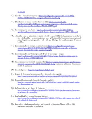 en-asie.htm	
43.	 Crise	des	«	monnaies	émergentes	»	:	http://www.lefigaro.fr/conjoncture/2014/01/24/20002-
20140124ARTFIG00577-les-emergents-affolent-les-marches.php	
44.	 Effondrement	du	marché	boursier	chinois	en	2015	:	http://www.lemonde.fr/les-
decodeurs/article/2015/08/24/trois-questions-pour-comprendre-l-effondrement-de-la-bourse-
chinoise-et-des-marches-mondiaux_4735336_4355770.html	
45.	 Un	exemple	parmi	tant	d'autres	:	http://www.lemonde.fr/economie/article/2012/09/13/les-
speculateurs-financiers-coupables-de-la-flambee-des-prix-des-aliments_1757951_3234.html	
46.	 «	Bouddha	»,	est	en	fait	un	titre,	et	signifie	«	éveillé	».	Ainsi	Siddhārtha	Gautama	s'est	vu	attribué	le
titre	«	Le	Bouddha	»	avec	une	majuscule,	parce	qu'il	est	considéré	comme	un	être	exceptionnel,
mais	 n'importe	 qui	 atteignant	 l'«	 éveil	 »	 tel	 que	 défini	 par	 les	 bouddhistes	 peut	 devenir	 un
bouddha.	
47.	 Le	scandale	du	Forex	expliqué	assez	simplement	:	http://www.lefigaro.fr/economie/le-scan-
eco/explicateur/2015/05/20/29004-20150520ARTFIG00303-tout-comprendre-sur-l-enorme-
scandale-des-manipulations-des-taux-de-change.php	
48.	 Le	scandale	du	Libor	revient	un	peu	sur	le	devant	de	la	scène	par	à-coups	:
http://www.lemonde.fr/economie/article/2017/04/11/la-banque-d-angleterre-rattrapee-par-le-
scandale-du-libor_5109359_3234.html	
49.	 Ces	spéculateurs	qui	mettent	le	feu	au	marché	:	http://www.lepoint.fr/economie/ces-speculateurs-qui-
mettent-le-feu-aux-marches-18-08-2011-1366529_28.php	L'article	sur	le	Financial	Times	existe,
il	suffit	de	le	chercher.	
50.	 Les	«	dark	pools	»	:	https://fr.wikipedia.org/wiki/Dark_pool	
51.	 Enquête	de	Reuters	sur	l'accroissement	des	«	dark	pools	»	(en	anglais)	:
http://www.reuters.com/article/us-markets-darkpools-analysis-idUSBREA3605M20140407	
52.	 Étude	de	Bloomberg	sur	la	finance	de	l'ombre	(en	anglais)	:
https://www.bloomberg.com/news/articles/2017-08-02/how-europe-s-mifid-ii-lets-dark-trading-
stay-dark-quicktake-q-a	
53.	 Le	Nouvel	Obs	sur	la	«	finance	de	l'ombre	»	:
http://tempsreel.nouvelobs.com/economie/20170808.OBS3118/crise-des-subprimes-la-menace-
de-la-finance-de-l-ombre.html	
54.	 Le	géant	BlackRock	reçu	par	Emmanuel	Macron	:
http://tempsreel.nouvelobs.com/economie/20170628.OBS1307/larry-fink-l-homme-qui-valait-5-
400-milliards-de-dollars.html	
55.	 Dans	le	livre	«	La	finance	de	l'ombre	a	pris	le	contrôle	»,	Dominique	Morisot	et	Myret	Zaki
analysent	ce	phénomène	en	profondeur.
 