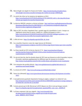 56.	 Mario	Draghi	veut	réguler	les	finances	de	l'ombre	:	https://investir.lesechos.fr/traders/forex-
infos/draghi-veut-mieux-encadrer-la-banque-de-l-ombre-en-europe-1580936.php	
57.	 Un	article	des	échos	sur	les	tentatives	de	régulation	en	2014	:
https://www.lesechos.fr/21/07/2014/LesEchos/21732-104-ECH_mif-ii---les-cinq-clefs-d-une-
reforme-qui-inquiete-les-marches-financiers.htm	
58.	 La	directive	MiFiD2,	attention	ça	devient	technique	:	http://amf-france.org/Reglementation/Dossiers-
thematiques/Marches/Directive-MIF/MiFiD-2---la-Commission-europeenne-adopte-une-
directive-et-deux-reglements-delegues.html	
59.	 Déjà	en	2015,	les	échos	s'inquiètent	d'une	«	grande	vague	de	consolidation	à	venir	»	lorsque	ces
régulations	seront	mises	en	œuvre,	traduire	en	«	faillites	de	banques	en	série	»	:
https://www.lesechos.fr/21/04/2015/LesEchos/21923-103-ECH_philippe-vayssettes-----la-
banque-privee-est-a-la-veille-d-un-tsunami-reglementaire--.htm	
60.	 L'effet	de	levier	:	https://fr.wikipedia.org/wiki/Effet_de_levier	
61.	 Les	conseillers	financiers	contre	des	singes	lanceurs	de	fléchettes	:
https://sciencetonnante.wordpress.com/2013/11/04/un-singe-ferait-il-mieux-que-votre-conseiller-
financier/	
62.	 La	Chine	interdit	les	ICO,	le	bitcoin	chute	de	15	%	:	https://www.lesechos.fr/finance-
marches/marches-financiers/030528172594-la-chine-interdit-les-levees-de-fonds-en-
cryptomonnaies-2111853.php	
63.	 Un	site	très	bien	fait,	dont	les	données	datent	de	2015	mais	qui	donnent	un	ordre	de	grandeur	toujours
d'actualité,	représente	graphiquement	les	différents	types	de	monnaie	en	circulation	:
http://money.visualcapitalist.com/all-of-the-worlds-money-and-markets-in-one-visualization	
64.	 Une	estimation	des	produits	dérivés	:	http://www.globalresearch.ca/global-derivatives-1-5-
quadrillion-time-bomb/5464666	
65.	 La	mission	de	la	BCE	:	http://www.ecb.europa.eu/ecb/html/index.fr.html	
66.	 Source	(en	allemand):	https://www.querschuesse.de/eurozone-monetary-developments-november-
2015/	
67.	 L'assouplissement	quantitatif,	Quantitative	Easing	en	anglais,	expliqué	à	un	enfant	de	5	ans	.
http://tempsreel.nouvelobs.com/economie/20150122.OBS0580/le-quantitative-easing-explique-a-
un-enfant-de-5-ans-bon-ok-12-ans.html	
68.	 Certains	pensent	que	le	QE	effectué	par	la	BCE	dépasse	son	rôle	en	tant	que	banque	centrale	:
https://fr.wikipedia.org/wiki/Assouplissement_quantitatif#En_zone_euro_.282009.29	
69.	 La	France	emprunte	à	des	taux	négatifs	:	http://www.lemonde.fr/les-
decodeurs/article/2016/03/10/taux-negatifs-qui-accepte-de-payer-pour-
preter_4880059_4355770.html	
 
