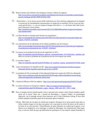 70.	 Reuters	montre	que	l'influence	des	banquiers	centraux	s'effrite	(en	anglais)	:
http://www.reuters.com/article/us-global-centralbanks/from-heroes-to-bystanders-central-banks-
growth-challenge-idUSKCN0RV3G020151001	
71.	 «	Bizarrement	»,	on	ne	trouve	aucune	réelle	explication	aux	frais	colossaux	appliqués	par	les	banques
et	surtout	par	les	intermédiaires	internationaux	en	charge	de	ces	transferts.	On	ne	va	pas	me	faire
croire	que	de	faire	«	-x	»	sur	un	compte	en	banque	d'un	côté	et	«	+x	»	de	l'autre	côté	coûte	le	prix
qu'ils	font	payer	à	leurs	clients	:
http://tempsreel.nouvelobs.com/economie/20151112.OBS9348/transfert-d-argent-les-banques-
nous-plument.html	
72.	 La	Chine	dévalue	sa	monnaie	pour	booster	ses	exportations	:
http://www.lemonde.fr/economie/article/2015/08/11/la-chine-devalue-le-yuan-pour-doper-ses-
exports_4720739_3234.html	
73.	 Les	exportateurs	de	lait	allemands	ont	les	mêmes	problèmes	que	les	Français	:
http://www.lemonde.fr/economie/article/2015/07/28/surproduction-et-chute-des-prix-fragilisent-
les-producteurs-allemands-de-lait_4701697_3234.html	
74.	 Les	quotas	sur	la	production	de	lait	ont	été	supprimés	en	2015	:
https://fr.wikipedia.org/wiki/Politique_agricole_commune#Autres_d.C3.A9cisions:_abandon_des_quotas_laitiers.2
Mais	on	voit	que	le	problème	de	la	production	de	lait	n'est	toujours	pas	résolu.	
75.	 Le	Système	Target	2	:
https://fr.wikipedia.org/wiki/Syst%C3%A8me_de_transferts_express_automatis%C3%A9s_transeurop%C3%A9en
76.	 5	pays	monopolisent	les	liquidités	du	QE	:	http://www.capital.fr/entreprises-marches/cinq-pays-
detiennent-90-des-liquidites-injectees-par-la-bce-1224783	
77.	 Le	président	de	l'Ifo	recommande	à	l'état	allemand	d'intervenir	auprès	de	la	BCE	(en	allemand)	:
https://www.wallstreet-online.de/nachricht/9159259-target-salden-bedrohliche-entwicklung-
ueberziehungskredite-bundesbank-allzeit-hoch	
78.	 L'étude	du	FMI	pour	2016	(en	anglais)	:	http://www.imf.org/external/np/pp/eng/2016/072716.pdf	
79.	 Le	salaire	minimum	en	Europe	(en	anglais)	:	http://ec.europa.eu/eurostat/statistics-
explained/index.php/File:Minimum_wages,_January_2008_and_2017_YB17_I.png	
80.	 Nous,	le	peuple,	devons	prendre	garde	à	tout	ce	qui	peut	nous	monter	contre	d'autres	peuples,	quelle
qu'en	 soit	 la	 raison.	 Dans	 son	 «	 Journal	 de	 Nuremberg	 »,	 Gustave	 Gilbert,	 un	 psychologue
américain,	cite	le	passage	suivant	d'une	interview	qu'il	a	faite	d'Hermann	Göring,	le	bras	droit
d'Hitler	pendant	la	première	partie	de	la	deuxième	guerre	mondiale	:
Göring	:	Mais	bien	sûr,	les	gens	ne	veulent	pas	la	guerre.	Pourquoi	est-ce	qu'un	pauvre	type	dans	sa
ferme	voudrait	risquer	sa	vie	dans	une	guerre,	où	ce	qui	peut	lui	arriver	de	mieux	est	de	rentrer	à
sa	ferme	en	un	seul	morceau	?	Naturellement,	les	gens	ordinaires	ne	veulent	pas	la	guerre,	ni	en
Russie	ou	en	Angleterre,	ni	en	Amérique,	ni	même	en	Allemagne.	On	comprend	cela.	Mais	après
tout,	ce	sont	les	chefs	du	pays	qui	définissent	les	politiques	et	c'est	toujours	simple	d'entraîner	le
 