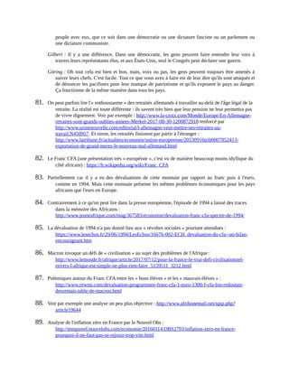 peuple	avec	eux,	que	ce	soit	dans	une	démocratie	ou	une	dictature	fasciste	ou	un	parlement	ou
une	dictature	communiste.	
Gilbert	:	 Il	 y	a	 une	différence.	Dans	 une	 démocratie,	les	 gens	 peuvent	 faire	entendre	 leur	 voix	à
travers	leurs	représentants	élus,	et	aux	États-Unis,	seul	le	Congrès	peut	déclarer	une	guerre.	
Göring	:	Oh	tout	cela	est	bien	et	bon,	mais,	voix	ou	pas,	les	gens	peuvent	toujours	être	amenés	à
suivre	leurs	chefs.	C'est	facile.	Tout	ce	que	vous	avez	à	faire	est	de	leur	dire	qu'ils	sont	attaqués	et
de	dénoncer	les	pacifistes	pour	leur	manque	de	patriotisme	et	qu'ils	exposent	le	pays	au	danger.
Ça	fonctionne	de	la	même	manière	dans	tous	les	pays.	
81.	 On	peut	parfois	lire	l'«	enthousiasme	»	des	retraités	allemands	à	travailler	au-delà	de	l'âge	légal	de	la
retraite.	La	réalité	est	toute	différente	:	ils	savent	très	bien	que	leur	pension	ne	leur	permettra	pas
de	vivre	dignement.	Voir	par	exemple	:	http://www.la-croix.com/Monde/Europe/En-Allemagne-
retraites-sont-grands-oublies-annees-Merkel-2017-08-30-1200872918	renforcé	par
http://www.usinenouvelle.com/editorial/l-allemagne-veut-mettre-ses-retraites-au-
travail.N450957.	Et	sinon,	les	retraités	finissent	par	partir	à	l'étranger	:
http://www.latribune.fr/actualites/economie/union-europeenne/20130916trib000785241/l-
exportation-de-grand-meres-le-nouveau-mal-allemand.html	
82.	 Le	Franc	CFA	(une	présentation	très	«	européiste	»,	c'est	vu	de	manière	beaucoup	moins	idyllique	du
côté	africain)	:	https://fr.wikipedia.org/wiki/Franc_CFA	
83.	 Partiellement	 car	 il	 y	 a	 eu	des	 dévaluations	 de	 cette	 monnaie	 par	 rapport	 au	 franc	 puis	 à	 l'euro,
comme	en	1994.	Mais	cette	monnaie	présente	les	mêmes	problèmes	économiques	pour	les	pays
africains	que	l'euro	en	Europe.
84.	 Contrairement	à	ce	qu'on	peut	lire	dans	la	presse	européenne,	l'épisode	de	1994	a	laissé	des	traces
dans	la	mémoire	des	Africains	:
http://www.jeuneafrique.com/mag/367583/economie/devaluation-franc-cfa-spectre-de-1994/	
85.	 La	dévaluation	de	1994	n'a	pas	donné	lieu	aux	«	révoltes	sociales	»	pourtant	attendues	:
https://www.lesechos.fr/29/06/1994/LesEchos/16676-002-ECH_devaluation-du-cfa--un-bilan-
encourageant.htm	
86.	 Macron	invoque	un	défi	de	«	civilisation	»	au	sujet	des	problèmes	de	l'Afrique	:
http://www.lemonde.fr/afrique/article/2017/07/12/pour-la-france-le-vrai-defi-civilisationnel-
envers-l-afrique-est-simple-ne-plus-rien-faire_5159511_3212.html	
87.	 Polémiques	autour	du	Franc	CFA	entre	les	«	bons	élèves	»	et	les	«	mauvais	élèves	»	:
http://www.rewmi.com/devaluation-programmee-franc-cfa-1-euro-1300-f-cfa-lon-redoutait-
desormais-table-de-macron.html	
88.	 Voir	par	exemple	une	analyse	un	peu	plus	objective	:	http://www.afribonemali.net/spip.php?
article19644	
89.	 Analyse	de	l'inflation	zéro	en	France	par	le	Nouvel	Obs	:
http://tempsreel.nouvelobs.com/economie/20160114.OBS2793/inflation-zero-en-france-
pourquoi-il-ne-faut-pas-se-rejouir-trop-vite.html	
 