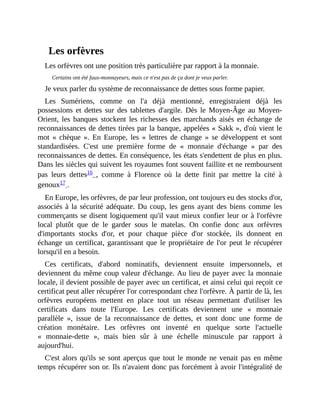 Les	orfèvres
Les	orfèvres	ont	une	position	très	particulière	par	rapport	à	la	monnaie.
Certains	ont	été	faux-monnayeurs,	mais	ce	n'est	pas	de	ça	dont	je	veux	parler.
Je	veux	parler	du	système	de	reconnaissance	de	dettes	sous	forme	papier.
Les	 Sumériens,	 comme	 on	 l'a	 déjà	 mentionné,	 enregistraient	 déjà	 les
possessions	 et	 dettes	 sur	 des	 tablettes	 d'argile.	 Dès	le	Moyen-Âge	au	Moyen-
Orient,	 les	 banques	 stockent	 les	 richesses	 des	 marchands	 aisés	 en	 échange	 de
reconnaissances	de	dettes	tirées	par	la	banque,	appelées	«	Sakk	»,	d'où	vient	le
mot	 «	 chèque	 ».	 En	 Europe,	 les	 «	 lettres	 de	 change	 »	 se	 développent	 et	 sont
standardisées.	 C'est	 une	 première	 forme	 de	 «	 monnaie	 d'échange	 »	 par	 des
reconnaissances	de	dettes.	En	conséquence,	les	états	s'endettent	de	plus	en	plus.
Dans	les	siècles	qui	suivent	les	royaumes	font	souvent	faillite	et	ne	remboursent
pas	 leurs	 dettes16	 ,	 comme	 à	 Florence	 où	 la	 dette	 finit	 par	 mettre	 la	 cité	 à
genoux17	.	
En	Europe,	les	orfèvres,	de	par	leur	profession,	ont	toujours	eu	des	stocks	d'or,
associés	à	la	sécurité	adéquate.	Du	coup,	les	gens	ayant	des	biens	comme	les
commerçants	se	disent	logiquement	qu'il	vaut	mieux	confier	leur	or	à	l'orfèvre
local	 plutôt	 que	 de	 le	 garder	 sous	 le	 matelas.	 On	 confie	 donc	 aux	 orfèvres
d'importants	 stocks	 d'or,	 et	 pour	 chaque	 pièce	 d'or	 stockée,	 ils	 donnent	 en
échange	un	certificat,	garantissant	que	le	propriétaire	de	l'or	peut	le	récupérer
lorsqu'il	en	a	besoin.
Ces	 certificats,	 d'abord	 nominatifs,	 deviennent	 ensuite	 impersonnels,	 et
deviennent	du	même	coup	valeur	d'échange.	Au	lieu	de	payer	avec	la	monnaie
locale,	il	devient	possible	de	payer	avec	un	certificat,	et	ainsi	celui	qui	reçoit	ce
certificat	peut	aller	récupérer	l'or	correspondant	chez	l'orfèvre.	À	partir	de	là,	les
orfèvres	 européens	 mettent	 en	 place	 tout	 un	 réseau	 permettant	 d'utiliser	 les
certificats	 dans	 toute	 l'Europe.	 Les	 certificats	 deviennent	 une	 «	 monnaie
parallèle	 »,	 issue	 de	 la	 reconnaissance	 de	 dettes,	 et	 sont	 donc	 une	 forme	 de
création	 monétaire.	 Les	 orfèvres	 ont	 inventé	 en	 quelque	 sorte	 l'actuelle
«	 monnaie-dette	 »,	 mais	 bien	 sûr	 à	 une	 échelle	 minuscule	 par	 rapport	 à
aujourd'hui.
C'est	alors	qu'ils	se	sont	aperçus	que	tout	le	monde	ne	venait	pas	en	même
temps	récupérer	son	or.	Ils	n'avaient	donc	pas	forcément	à	avoir	l'intégralité	de
 