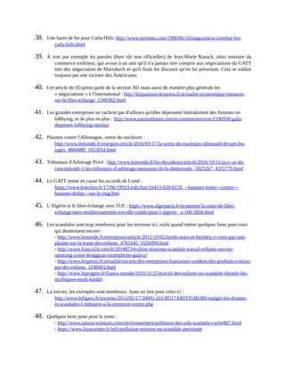 138.	 Une	barre	de	fer	pour	Carla	Hills:	http://www.nytimes.com/1990/06/10/magazine/a-crowbar-for-
carla-hills.html	
139.	 À	voir	par	exemple	les	paroles	(bien	sûr	non	officielles)	de	Jean-Marie	Rausch,	alors	ministre	du
commerce	extérieur,	qui	avoue	à	un	ami	qu'il	n'a	jamais	rien	compris	aux	négociations	du	GATT
lors	des	négociation	de	Marrakech	et	qu'il	lisait	les	discours	qu'on	lui	présentait.	Cela	se	soldait
toujours	par	une	victoire	des	Américains.
140.	 Cet	article	de	l'Express	parle	de	la	section	301	mais	aussi	de	manière	plus	générale	les
«	négociations	»	à	l'international	:	http://lexpansion.lexpress.fr/actualite-economique/menaces-
sur-le-libre-echange_1349382.html	
141.	 Les	grandes	entreprises	ne	cachent	pas	d'ailleurs	qu'elles	dépensent	littéralement	des	fortunes	en
lobbying,	et	de	plus	en	plus	:	http://www.journaldunet.com/economie/services/1196938-gafa-
depenses-lobbying-statista/	
142.	 Plaintes	contre	l'Allemagne,	sortie	du	nucléaire	:
http://www.lemonde.fr/energies/article/2016/03/17/la-sortie-du-nucleaire-allemand-devant-les-
juges_4884480_1653054.html	
143.	 Tribunaux	d'Arbitrage	Privé	:	http://www.lemonde.fr/les-decodeurs/article/2016/10/31/au-c-ur-du-
ceta-episode-1-les-tribunaux-d-arbitrage-menacent-ils-la-democratie_5023267_4355770.html	
144.	 Le	GATT	remet	en	cause	les	accords	de	Lomé	:
https://www.lesechos.fr/17/06/1993/LesEchos/16413-020-ECH_--bananes-lome---contre---
bananes-dollar---sur-le-ring.htm	
145.	 L'Algérie	et	le	libre-échange	avec	l'UE	:	https://www.algerparis.fr/economie/la-zone-de-libre-
echange-euro-mediterraneenne-est-elle-viable-pour-l-algerie-_a-160-5056.html	
146.	 Les	scandales	sont	trop	nombreux	pour	les	recenser	ici,	voilà	quand	même	quelques	liens	pour	ceux
qui	douteraient	encore	:
-	http://www.lemonde.fr/entreprises/article/2015/10/02/nestle-mars-et-hershey-s-vises-par-une-
plainte-sur-la-traite-des-enfants_4781645_1656994.html
-	http://www.france24.com/fr/20140714-chine-nouveau-scandale-travail-enfants-ouvrier-
samsung-usine-dongguan-smartphone-galaxy/
-	http://www.lexpress.fr/actualite/societe/des-entreprises-francaises-vendent-des-produits-concus-
par-des-enfants_1148403.html
-	http://www.leprogres.fr/france-monde/2016/11/25/travail-des-enfants-un-scandale-ebranle-les-
mythiques-oeufs-kinder	
147.	 Là	encore,	les	exemples	sont	nombreux.	Juste	un	lien	pour	celui-ci	:
http://www.lefigaro.fr/societes/2013/05/17/20005-20130517ARTFIG00389-malgre-les-drames-
et-scandales-l-industrie-a-la-memoire-courte.php	
148.	 Quelques	liens	juste	pour	la	route	:
-	http://www.natura-sciences.com/environnement/pollution-des-sols-scandale-cache807.html
-	https://www.franceinter.fr/info/pollution-miniere-un-scandale-persistant
 