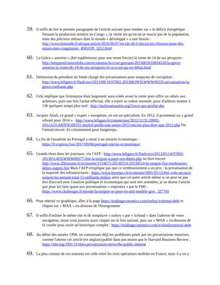 159.	 Il	suffit	de	lire	le	premier	paragraphe	de	l'article	suivant	pour	tomber	sur	«	le	déficit	énergétique
freinant	la	production	minière	au	Congo	»,	la	vérité	est	qu'on	ne	se	soucie	pas	de	la	population,
mais	des	précieux	métaux	dont	le	monde	«	développé	»	a	tant	besoin	:
http://www.lemonde.fr/afrique/article/2016/06/07/en-rdc-de-l-electricite-chinoise-pour-des-
mines-sino-congolaises_4941039_3212.html	
160.	 La	Grèce	«	autorise	»	(bel	euphémisme	pour	une	vente	forcée)	la	vente	de	14	de	ses	aéroports	:
http://tempsreel.nouvelobs.com/economie/la-crise-grecque/20150818.OBS4326/la-grece-
autorise-la-vente-de-14-de-ses-aeroports-et-ce-n-est-qu-un-debut.html	
161.	 Démission	du	président	du	fonds	chargé	des	privatisations	pour	soupçons	de	corruption	:
http://www.lefigaro.fr/flash-eco/2013/08/19/97002-20130819FILWWW00235-privatisation-la-
grece-confiante.php	
162.	 Cela	implique	que	l'entreprise	était	largement	sous-cotée	avant	la	vente	pour	offrir	un	rabais	aux
acheteurs,	puis	une	fois	l'achat	effectué,	elle	a	repris	sa	valeur	normale,	pour	d'ailleurs	monter	à
13€	quelques	temps	plus	tard	:	http://multinationales.org/Grece-qui-profite-des	
163.	 Jacques	Attali,	ce	grand	«	expert	»	européiste,	en	est	un	spécialiste.	En	2012,	il	promettait	un	«	grand
rebond	pour	2014	»	:	http://www.lefigaro.fr/conjoncture/2012/12/31/20002-
20121231ARTFIG00331-merkel-predit-une-annee-2013-encore-plus-dure-que-2012.php	On
l'attend	encore.	Et	certainement	pour	longtemps.
164.	 La	fin	de	l'austérité	au	Portugal	a	mené	à	un	miracle	économique	:
https://fr.express.live/2017/09/06/portugal-reprise-economique/	
165.	 Grands	titres	dans	les	journaux,	via	l'AFP	:	http://www.lefigaro.fr/flash-eco/2013/05/14/97002-
20130514FILWWW00377-fmi-la-turquie-a-paye-ses-dettes.php	ou	bien	encore
http://www.20minutes.fr/economie/1154673-20130514-20130514-la-turquie-fini-rembourser-
dettes-aupres-fmi	Mais	l'AFP	n'explique	pas	que	ce	remboursement	a	un	prix	:	la	privatisation	de
la	majorité	des	infrastructures	:	https://www.letemps.ch/economie/2001/05/15/fmi-vole-secours-
turquie-lui-pretant-total-15-milliards-dollars	ainsi	que	cet	autre	article	même	si	on	peut	ne	pas
être	d'accord	avec	l'analyse	politique	et	économique	qui	sont	très	orientées,	je	ne	donne	l'article
que	pour	les	faits	quant	aux	privatisations	«	imposées	»	par	le	FMI	:
https://www.challenges.fr/monde/la-turquie-se-pose-en-anti-modele-grec_327745	
166.	 Pour	obtenir	ce	graphique,	aller	à	la	page	https://tradingeconomics.com/turkey/external-debt	et
cliquer	sur	«	MAX	»	en-dessous	de	l'histogramme
167.	 Il	suffit	d'utiliser	le	même	site	et	de	remplacer	«	turkey	»	par	«	iceland	»	dans	l'adresse	de	votre
navigateur,	sinon	vous	pouvez	aussi	cliquer	sur	le	lien	suivant,	puis	sur	«	MAX	»	en-dessous	de
la	courbe	pour	avoir	un	historique	complet	:	https://tradingeconomics.com/iceland/external-debt	
168.	 Au	début	des	années	1990,	on	connaissait	déjà	les	problèmes	posés	par	les	privatisations	massives,
comme	l'atteste	cet	article	(en	anglais)	publié	dans	pas	moins	que	le	Harvard	Business	Review	:
https://hbr.org/1991/11/does-privatization-serve-the-public-interest	
169.	 La	plus	connue	de	ces	ententes	est	celle	entre	les	trois	opérateurs	mobiles	en	France,	mais	il	y	en	a
 