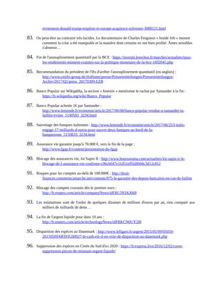 reviennent-donald-trump-emploie-et-europe-acquiesce-sylvestre-3088121.html	
183.	 Ou	peut-être	au	contraire	très	lucides.	Le	documentaire	de	Charles	Ferguson	«	Inside	Job	»	montre
comment	la	crise	a	été	manipulée	et	la	manière	dont	certains	en	ont	bien	profité.	Âmes	sensibles
s'abstenir…	
184.	 Fin	de	l'assouplissement	quantitatif	par	la	BCE	:	https://investir.lesechos.fr/marches/actualites/taux-
les-rendements-montent-craintes-sur-la-politique-monetaire-de-la-bce-1692045.php	
185.	 Recommandation	du	président	de	l'Ifo	d'arrêter	l'assouplissement	quantitatif	(en	anglais)	:
http://www.cesifo-group.de/ifoHome/presse/Pressemitteilungen/Pressemitteilungen-
Archiv/2017/Q1/press_20170309-EZB	
186.	 Banco	Popular	sur	Wikipédia,	la	section	«	histoire	»	mentionne	le	rachat	par	Santander	à	la	fin	:
https://fr.wikipedia.org/wiki/Banco_Popular	
187.	 Banco	Popular	achetée	1€	par	Santander	:
http://www.lemonde.fr/economie/article/2017/06/08/banco-popular-vendue-a-santander-la-
faillite-evitee_5140583_3234.html	
188.	 Sauvetage	des	banques	italiennes	:	http://www.lemonde.fr/economie/article/2017/06/25/l-italie-
engage-17-milliards-d-euros-pour-sauver-deux-banques-au-bord-de-la-
banqueroute_5150833_3234.html	
189.	 Assurance	vie	garantie	jusqu'à	70.000	€,	vers	la	fin	de	la	page	:
http://www.fgap.fr/content/presentation-du-fgap	
190.	 Blocage	des	assurances	vie,	loi	Sapin	II	:	http://www.boursorama.com/actualites/loi-sapin-ii-le-
blocage-de-l-assurance-vie-confirme-c96cb047e11d51ef92df604c3d12c812	
191.	 Risques	pour	les	comptes	au-delà	de	100.000€	:	http://droit-
finances.commentcamarche.net/contents/975-la-garantie-des-depots-bancaires-en-cas-de-faillite	
192.	 Blocage	des	comptes	courants	dès	le	premier	euro	:
http://fr.reuters.com/article/companyNews/idFRL5N1KJ668	
193.	 Les	estimations	sont	de	l'ordre	de	quelques	dizaines	de	millions	d'euros	par	an,	rien	comparé	aux
milliers	de	milliards	de	dette…
194.	 La	fin	de	l'argent	liquide	pour	dans	10	ans	:
http://fr.reuters.com/article/technologyNews/idFRKCN0UY2I8	
195.	 Disparition	des	espèces	au	Danemark	:	http://www.lefigaro.fr/argent/2015/05/09/05010-
20150509ARTFIG00027-le-cash-est-il-en-voie-de-disparition-au-danemark.php	
196.	 Suppression	des	espèces	en	Corée	du	Sud	d'ici	2020	:	https://fr.express.live/2016/12/02/coree-
suppression-pieces-de-monnaie-argent-liquide/	
 