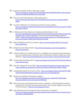 197.	 Suppression	des	billets	de	500	et	1000	roupies	en	Inde	:
http://www.lefigaro.fr/conjoncture/2016/11/09/20002-20161109ARTFIG00162-l-inde-annule-la-
valeur-de-24-milliards-de-billets-en-circulation.php	
198.	 Deux	mois	après	la	démonétisation,	l'Inde	souffre	toujours	:
https://www.letemps.ch/economie/2017/01/02/linde-continue-faire-face-une-penurie-billets-
banque	
199.	 Visa	offre	10.000	$	pour	les	commerçants	qui	refusent	le	cash	(en	anglais)	:
http://www.nbcnews.com/business/consumer/war-cash-intensifies-visa-offers-restaurants-10-000-
go-cashless-n782276	
200.	 Le	Monde	parle	du	bilan	désastreux	de	l'opération	de	démonétisation	en	Inde	:
http://www.lemonde.fr/economie/article/2017/09/01/la-demonetisation-des-billets-de-banquefait-
trebucher-l-inde_5179505_3234.html	Et	The	Economist	est	particulièrement	critique	(en
anglais)	:	https://www.economist.com/news/finance-and-economics/21727909-thats-bad-news-
government-hoping-windfall-indian-banknotes-cancelled	
201.	 Billet	de	100	bolivars	retiré	de	la	circulation	:	http://www.rfi.fr/ameriques/20161217-venezuela-
billets-100-bolivars-	
202.	 Quelqu'un	teste	les	limites	d'internet	:	https://korben.info/quelquun-serait-train-dapprendre-a-
paralyser-internet.html	
203.	 La	Russie	achète	de	l'or,	en	partie	parce	qu'il	y	a	un	embargo	sur	son	exportation,	mais	surtout	parce
que	c'est	un	matériau	qu'on	ne	refuse	pas.	Dans	le	même	temps,	la	Russie	se	déleste	de	ses	titres
américains	:	http://www.economiematin.fr/news-russie-or-reserves-achat-crise-monnaie-sannat	
204.	 La	Chine	achète	massivement	de	l'or	:	https://www.letemps.ch/economie/2017/02/07/chine-sabreuve-
dor-provenance-suisse	
205.	 Vente	d'un	cinquième	de	l'or	de	la	BdF	:	http://www.lepoint.fr/economie/cour-des-comptes-quand-
sarkozy-liquidait-un-cinquieme-du-stock-d-or-de-la-france-08-02-2012-1428657_28.php	
206.	 La	Bundesbank	rapatrie	son	or	dans	ses	coffres	:	http://www.lefigaro.fr/flash-eco/2016/01/27/97002-
20160127FILWWW00198-la-bundesbank-rapatrie-son-or-en-allemagne.php	
207.	 Situation	sans	précédent	de	l'économie	(en	anglais)	:
http://www.telegraph.co.uk/finance/comment/ambroseevans_pritchard/4177664/Europes-
economy-contracts-at-rates-not-seen-since-1930s.html	
208.	 Deux	mois	à	peine	avant	l'éclatement	de	la	crise	des	«	subprimes	»,	Olivier	Blanchard,	économiste
renommé,	écrit	«	L'état	de	la	macro-économie	est	bon	».	On	ose	à	peine	imaginer	où	on	en	serait
s'il	avait	été	mauvais	:	http://www.nber.org/papers/w14259	
209.	 Janet	Yellen	pense	qu'il	n'y	aura	plus	de	crises	«	de	son	vivant	»	(en	anglais)	:
https://www.reuters.com/article/us-usa-fed-yellen/feds-yellen-expects-no-new-financial-crisis-in-
our-lifetimes-idUSKBN19I2I5	
 