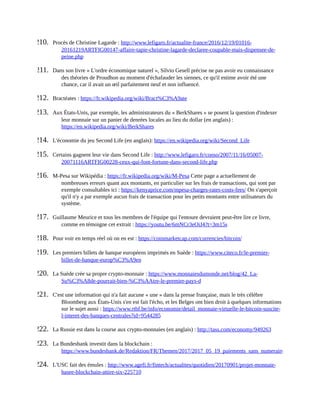210.	 Procès	de	Christine	Lagarde	:	http://www.lefigaro.fr/actualite-france/2016/12/19/01016-
20161219ARTFIG00147-affaire-tapie-christine-lagarde-declaree-coupable-mais-dispensee-de-
peine.php	
211.	 Dans	son	livre	«	L'ordre	économique	naturel	»,	Silvio	Gesell	précise	ne	pas	avoir	eu	connaissance
des	théories	de	Proudhon	au	moment	d'échafauder	les	siennes,	ce	qu'il	estime	avoir	été	une
chance,	car	il	avait	un	œil	parfaitement	neuf	et	non	influencé.
212.	 Bractéates	:	https://fr.wikipedia.org/wiki/Bract%C3%A9ate	
213.	 Aux	États-Unis,	par	exemple,	les	administrateurs	du	«	BerkShares	»	se	posent	la	question	d'indexer
leur	monnaie	sur	un	panier	de	denrées	locales	au	lieu	du	dollar	(en	anglais)	:
https://en.wikipedia.org/wiki/BerkShares	
214.	 L'économie	du	jeu	Second	Life	(en	anglais):	https://en.wikipedia.org/wiki/Second_Life	
215.	 Certains	gagnent	leur	vie	dans	Second	Life	:	http://www.lefigaro.fr/conso/2007/11/16/05007-
20071116ARTFIG00228-ceux-qui-font-fortune-dans-second-life.php	
216.	 M-Pesa	sur	Wikipédia	:	https://fr.wikipedia.org/wiki/M-Pesa	Cette	page	a	actuellement	de
nombreuses	erreurs	quant	aux	montants,	en	particulier	sur	les	frais	de	transactions,	qui	sont	par
exemple	consultables	ici	:	https://kenyaprice.com/mpesa-charges-rates-costs-fees/	On	s'aperçoit
qu'il	n'y	a	par	exemple	aucun	frais	de	transaction	pour	les	petits	montants	entre	utilisateurs	du
système.	
217.	 Guillaume	Meurice	et	tous	les	membres	de	l'équipe	qui	l'entoure	devraient	peut-être	lire	ce	livre,
comme	en	témoigne	cet	extrait	:	https://youtu.be/6mNCr3eOiJ4?t=3m15s	
218.	 Pour	voir	en	temps	réel	où	on	en	est	:	https://coinmarketcap.com/currencies/bitcoin/	
219.	 Les	premiers	billets	de	banque	européens	imprimés	en	Suède	:	https://www.citeco.fr/le-premier-
billet-de-banque-europ%C3%A9en	
220.	 La	Suède	crée	sa	propre	crypto-monnaie	:	https://www.monnaiesdumonde.net/blog/42_La-
Su%C3%A8de-pourrait-bien-%C3%AAtre-le-premier-pays-d	
221.	 C'est	une	information	qui	n'a	fait	aucune	«	une	»	dans	la	presse	française,	mais	le	très	célèbre
Bloomberg	aux	États-Unis	s'en	est	fait	l'écho,	et	les	Belges	ont	bien	droit	à	quelques	informations
sur	le	sujet	aussi	:	https://www.rtbf.be/info/economie/detail_monnaie-virtuelle-le-bitcoin-suscite-
l-interet-des-banques-centrales?id=9544285	
222.	 La	Russie	est	dans	la	course	aux	crypto-monnaies	(en	anglais)	:	http://tass.com/economy/949263	
223.	 La	Bundesbank	investit	dans	la	blockchain	:
https://www.bundesbank.de/Redaktion/FR/Themen/2017/2017_05_19_paiements_sans_numeraire_plus_prises.htm
224.	 L'USC	fait	des	émules	:	http://www.agefi.fr/fintech/actualites/quotidien/20170901/projet-monnaie-
basee-blockchain-attire-six-225710	
 