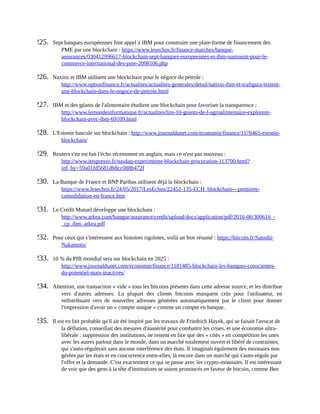 225.	 Sept	banques	européennes	font	appel	à	IBM	pour	construire	une	plate-forme	de	financement	des
PME	par	une	blockchain	:	https://www.lesechos.fr/finance-marches/banque-
assurances/030412996617-blockchain-sept-banques-europeennes-et-ibm-sunissent-pour-le-
commerce-international-des-pme-2098106.php	
226.	 Naxitis	et	IBM	utilisent	une	blockchain	pour	le	négoce	du	pétrole	:
http://www.optionfinance.fr/actualites/actualites-generales/detail/natixis-ibm-et-trafigura-testent-
une-blockchain-dans-le-negoce-de-petrole.html	
227.	 IBM	et	des	géants	de	l'alimentaire	étudient	une	blockchain	pour	favoriser	la	transparence	:
http://www.lemondeinformatique.fr/actualites/lire-10-geants-de-l-agroalimentaire-explorent-
blockchain-avec-ibm-69109.html	
228.	 L'Estonie	bascule	sur	blockchain	:	http://www.journaldunet.com/economie/finance/1176465-estonie-
blockchain/	
229.	 Reuters	s'en	est	fait	l'écho	récemment	en	anglais,	mais	ce	n'est	pas	nouveau	:
http://www.itespresso.fr/nasdaq-experimente-blockchain-procuration-113700.html?
inf_by=59a01fd5681db8cc088b472f	
230.	 La	Banque	de	France	et	BNP	Paribas	utilisent	déjà	la	blockchain	:
https://www.lesechos.fr/24/05/2017/LesEchos/22452-135-ECH_blockchain---premiere-
consolidation-en-france.htm	
231.	 Le	Crédit	Mutuel	développe	une	blockchain	:
http://www.arkea.com/banque/assurance/credit/upload/docs/application/pdf/2016-06/300616_-
_cp_ibm_arkea.pdf	
232.	 Pour	ceux	qui	s'intéressent	aux	histoires	rigolotes,	voilà	un	bon	résumé	:	https://bitcoin.fr/Satoshi-
Nakamoto/	
233.	 10	%	du	PIB	mondial	sera	sur	blockchain	en	2025	:
http://www.journaldunet.com/economie/finance/1181485-blockchain-les-banques-conscientes-
du-potentiel-mais-inactives/	
234.	 Attention,	une	transaction	«	vide	»	tous	les	bitcoins	présents	dans	cette	adresse	source,	et	les	distribue
vers	 d'autres	 adresses.	 La	 plupart	 des	 clients	 bitcoins	 masquent	 cela	 pour	 l'utilisateur,	 en
redistribuant	 vers	 de	 nouvelles	 adresses	 générées	 automatiquement	 par	 le	 client	 pour	 donner
l'impression	d'avoir	un	«	compte	unique	»	comme	un	compte	en	banque.
235.	 Il	est	en	fait	probable	qu'il	ait	été	inspiré	par	les	travaux	de	Friedrich	Hayek,	qui	se	faisait	l'avocat	de
la	déflation,	conseillait	des	mesures	d'austérité	pour	combattre	les	crises,	et	une	économie	ultra-
libérale	:	suppression	des	institutions,	ne	restent	en	lice	que	des	«	cités	»	en	compétition	les	unes
avec	les	autres	partout	dans	le	monde,	dans	un	marché	totalement	ouvert	et	libéré	de	contraintes,
qui	s'auto-régulerait	sans	aucune	interférence	des	états.	Il	imaginait	également	des	monnaies	non
gérées	par	les	états	et	en	concurrence	entre-elles,	là	encore	dans	un	marché	qui	s'auto-régule	par
l'offre	et	la	demande.	C'est	exactement	ce	qui	se	passe	avec	les	crypto-monnaies.	Il	est	intéressant
de	voir	que	des	gens	à	la	tête	d'institutions	se	soient	prononcés	en	faveur	de	bitcoin,	comme	Ben
 