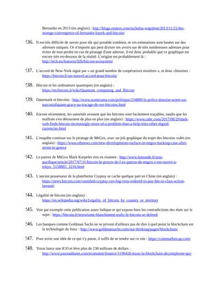 Bernanke	en	2013	(en	anglais)	:	http://blogs.reuters.com/nicholas-wapshott/2013/11/21/the-
strange-convergence-of-bernanke-hayek-and-bitcoin/	
236.	 Il	est	très	difficile	de	savoir	pour	sûr	qui	possède	combien,	et	ces	estimations	sont	basées	sur	des
adresses	uniques.	Or	n'importe	qui	peut	diviser	ses	avoirs	sur	de	très	nombreuses	adresses	pour
éviter	de	tout	perdre	en	cas	de	piratage	d'une	adresse,	il	est	donc	probable	que	ce	graphique	est
encore	très	en-dessous	de	la	réalité.	L'origine	est	probablement	là	:
http://tech.eu/features/926/bitcoin-ecosystem/	
237.	 L'accord	de	New-York	signé	par	«	un	grand	nombre	de	coopératives	minières	»,	et	donc	chinoises	:
https://bitcoin.fr/un-nouvel-accord-pour-bitcoin/	
238.	 Bitcoin	et	les	ordinateurs	quantiques	(en	anglais)	:
https://en.bitcoin.it/wiki/Quantum_computing_and_Bitcoin	
239.	 Danemark	et	bitcoins	:	http://www.numerama.com/politique/234889-la-police-danoise-arrete-un-
narcotrafiquant-grace-au-tracage-de-ses-bitcoins.html	
240.	 Encore	récemment,	les	autorités	avouent	que	les	bitcoins	sont	facilement	traçables,	tandis	que	les
malfrats	s'en	détournent	de	plus	en	plus	(en	anglais)	:	https://www.cnbc.com/2017/08/29/dark-
web-finds-bitcoin-increasingly-more-of-a-problem-than-a-help-tries-other-digital-
currencies.html	
241.	 L'enquête	continue	sur	le	piratage	de	MtGox,	avec	un	joli	graphique	du	trajet	des	bitcoins	volés	(en
anglais)	:	https://www.ethnews.com/new-developments-surface-in-mtgox-hacking-case-after-
arrest-in-greece	
242.	 Le	patron	de	MtGox	Mark	Karpeles	mis	en	examen	:	http://www.lemonde.fr/asie-
pacifique/article/2017/07/11/bitcoin-le-proces-de-l-ex-patron-de-mtgox-s-est-ouvert-a-
tokyo_5158865_3216.html	
243.	 L'ancien	possesseur	de	la	plateforme	Cryptsy	se	cache	quelque	part	en	Chine	(en	anglais)	:
https://news.bitcoin.com/vanished-cryptsy-ceo-big-vern-ordered-to-pay-8m-in-class-action-
lawsuit/	
244.	 Légalité	de	bitcoin	(en	anglais)	:
https://en.wikipedia.org/wiki/Legality_of_bitcoin_by_country_or_territory	
245.	 Voir	par	exemple	cette	publication	assez	ludique	et	qui	expose	bien	les	contradictions	des	états	sur	le
sujet	:	https://bitcoin.fr/terrorisme-blanchiment-trafic-le-bitcoin-se-defend/	
246.	 Les	banques	comme	Goldman	Sachs	ne	se	privent	d'ailleurs	pas	de	dire	à	quel	point	la	blockchain	est
la	technologie	du	futur	:	http://www.goldmansachs.com/our-thinking/pages/blockchain/	
247.	 Pour	avoir	une	idée	de	ce	qui	s'y	passe,	il	suffit	de	se	rendre	sur	ce	site	:	https://coinmarketcap.com/	
248.	 Tezos	lance	une	ICO	et	lève	plus	de	230	millions	de	dollars	:
http://www.journaldunet.com/economie/finance/1196426-tezos-la-blockchain-decomplexee-qui-
 
