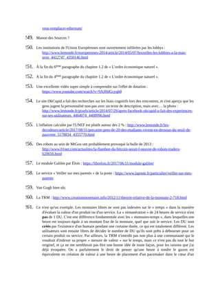 veut-remplacer-ethereum/	
249.	 Manon	des	Sources	?
250.	 Les	institutions	de	l'Union	Européennes	sont	ouvertement	infiltrées	par	les	lobbys	:
http://www.lemonde.fr/europeennes-2014/article/2014/05/07/bruxelles-les-lobbies-a-la-man-
uvre_4412747_4350146.html	
251.	 À	la	fin	du	6ème	paragraphe	du	chapitre	1.2	de	«	L'ordre	économique	naturel	».
252.	 À	la	fin	du	4ème	paragraphe	du	chapitre	1.2	de	«	L'ordre	économique	naturel	».
253.	 Une	excellente	vidéo	super	simple	à	comprendre	sur	l'effet	de	dotation	:
https://www.youtube.com/watch?v=9AJHdGcyqh8	
254.	 Le	site	OkCupid	a	fait	des	recherches	sur	les	biais	cognitifs	lors	des	rencontres,	et	s'est	aperçu	que	les
gens	jugent	la	personnalité	non-pas	avec	un	texte	de	description,	mais	avec…	la	photo	:
http://www.lemonde.fr/pixels/article/2014/07/29/apres-facebook-okcupid-a-fait-des-experiences-
sur-ses-utilisateurs_4464074_4408996.html	
255.	 L'inflation	calculée	par	l'UNEF	est	plutôt	autour	des	2	%	:	http://www.lemonde.fr/les-
decodeurs/article/2017/08/31/precarite-pres-de-20-des-etudiants-vivent-en-dessous-du-seuil-de-
pauvrete_5178834_4355770.html	
256.	 Des	robots	au	sein	de	MtGox	ont	probablement	provoqué	la	bulle	de	2013	:
http://www.01net.com/actualites/la-flambee-du-bitcoin-serait-l-oeuvre-de-robots-traders-
620656.html	
257.	 Le	module	Galilée	par	Éloïs	:	https://librelois.fr/2017/06/11/module-galilee/	
258.	 Le	service	«	Veiller	sur	mes	parents	»	de	la	poste	:	https://www.laposte.fr/particulier/veiller-sur-mes-
parents	
259.	 Van	Gogh	bien	sûr.
260.	 La	TRM	:	http://www.creationmonetaire.info/2012/11/theorie-relative-de-la-monnaie-2-718.html	
261.	 Ce	n'est	qu'un	exemple.	Les	monnaies	libres	ne	sont	pas	indexées	sur	le	«	temps	»	dans	la	manière
d'évaluer	la	valeur	d'un	produit	ou	d'un	service.	La	«	rémunération	»	de	24	heures	de	service	n'est
pas	de	1	DU.	C'est	une	différence	fondamentale	avec	les	«	monnaies-temps	»,	dans	lesquelles	une
heure	est	toujours	égale	à	un	montant	fixe	de	la	monnaie,	quel	que	soit	le	service.	Les	DU	sont
créés	par	l'existence	d'un	humain	pendant	une	certaine	durée,	ce	qui	est	totalement	différent.	Les
utilisateurs	sont	ensuite	libres	de	décider	le	nombre	de	DU	qu'ils	sont	prêts	à	débourser	pour	un
certain	produit	ou	service.	Par	ailleurs,	la	TRM	n'interdit	pas	non	plus	à	une	communauté	qui	le
voudrait	d'indexer	sa	propre	«	mesure	de	valeur	»	sur	le	temps,	mais	ce	n'est	pas	du	tout	le	but
originel,	et	ça	ne	me	semblerait	pas	être	une	bonne	idée	de	toute	façon,	pour	les	raisons	que	j'ai
déjà	 évoquées.	 On	 a	 parfaitement	 le	 droit	 de	 penser	 qu'une	 heure	 à	 tondre	 le	 gazon	 est
équivalente	en	création	de	valeur	à	une	heure	de	placement	d'un	pacemaker	dans	le	cœur	d'un
 