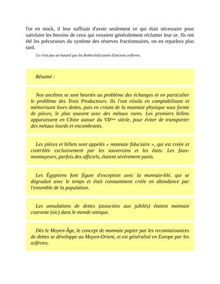 l'or	 en	 stock,	 il	 leur	 suffisait	 d'avoir	 seulement	 ce	 qui	 était	 nécessaire	 pour
satisfaire	les	besoins	de	ceux	qui	venaient	généralement	réclamer	leur	or.	Ils	ont
été	les	précurseurs	du	système	des	réserves	fractionnaires,	on	en	reparlera	plus
tard.
Ce	n'est	pas	un	hasard	que	les	Rothschild	soient	d'anciens	orfèvres.
	
Résumé	:	
Nos	ancêtres	se	sont	heurtés	au	problème	des	échanges	et	en	particulier
le	 problème	 des	 Trois	 Producteurs.	 Ils	 l'ont	 résolu	 en	 comptabilisant	 et
mémorisant	leurs	dettes,	puis	en	créant	de	la	monnaie	physique	sous	forme
de	 pièces,	 le	 plus	 souvent	 avec	 des	 métaux	 rares.	 Les	 premiers	 billets
apparaissent	en	Chine	autour	du	VIIème	siècle,	pour	éviter	de	transporter
des	métaux	lourds	et	encombrants.	
Les	pièces	et	billets	sont	appelés	«	monnaie	fiduciaire	»,	qui	est	créée	et
contrôlée	 exclusivement	 par	 les	 souverains	 et	 les	 états.	 Les	 faux-
monnayeurs,	parfois	des	officiels,	étaient	sévèrement	punis.	
Les	 Égyptiens	 font	 figure	 d'exception	 avec	 la	 monnaie-blé,	 qui	 se
dégradait	 avec	 le	 temps	 et	 était	 constamment	 créée	 en	 abondance	 par
l'ensemble	de	la	population.
Les	 annulations	 de	 dettes	 (associées	 aux	 jubilés)	 étaient	 monnaie
courante	(sic)	dans	le	monde	antique.	
Dès	le	Moyen-Âge,	le	concept	de	monnaie	papier	par	les	reconnaissances
de	dettes	se	développe	au	Moyen-Orient,	et	est	généralisé	en	Europe	par	les
orfèvres.
 