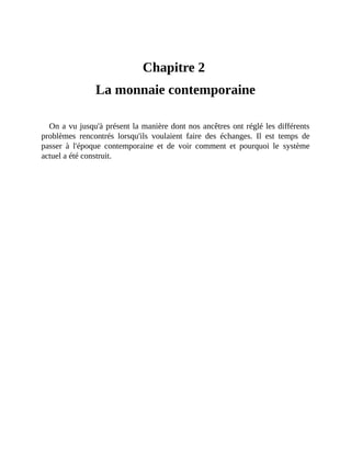 La	monnaie	contemporaine
Chapitre	2	
La	monnaie	contemporaine
On	a	vu	jusqu'à	présent	la	manière	dont	nos	ancêtres	ont	réglé	les	différents
problèmes	 rencontrés	 lorsqu'ils	 voulaient	 faire	 des	 échanges.	 Il	 est	 temps	 de
passer	 à	 l'époque	 contemporaine	 et	 de	 voir	 comment	 et	 pourquoi	 le	 système
actuel	a	été	construit.
 