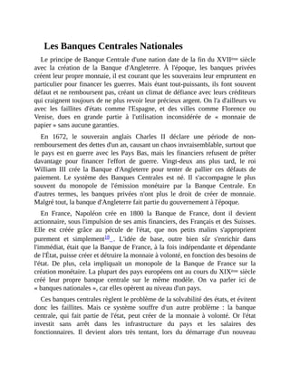 Les	Banques	Centrales	Nationales
Le	principe	de	Banque	Centrale	d'une	nation	date	de	la	fin	du	XVIIème	siècle
avec	 la	 création	 de	 la	 Banque	 d'Angleterre.	 À	 l'époque,	 les	 banques	 privées
créent	leur	propre	monnaie,	il	est	courant	que	les	souverains	leur	empruntent	en
particulier	pour	financer	les	guerres.	Mais	étant	tout-puissants,	ils	font	souvent
défaut	et	ne	remboursent	pas,	créant	un	climat	de	défiance	avec	leurs	créditeurs
qui	craignent	toujours	de	ne	plus	revoir	leur	précieux	argent.	On	l'a	d'ailleurs	vu
avec	 les	 faillites	 d'états	 comme	 l'Espagne,	 et	 des	 villes	 comme	 Florence	 ou
Venise,	 dues	 en	 grande	 partie	 à	 l'utilisation	 inconsidérée	 de	 «	 monnaie	 de
papier	»	sans	aucune	garanties.	
En	 1672,	 le	 souverain	 anglais	 Charles	 II	 déclare	 une	 période	 de	 non-
remboursement	des	dettes	d'un	an,	causant	un	chaos	invraisemblable,	surtout	que
le	pays	est	en	guerre	avec	les	Pays	Bas,	mais	les	financiers	refusent	de	prêter
davantage	 pour	 financer	 l'effort	 de	 guerre.	 Vingt-deux	 ans	 plus	 tard,	 le	 roi
William	 III	 crée	 la	 Banque	 d'Angleterre	 pour	 tenter	 de	 pallier	 ces	 défauts	 de
paiement.	 Le	 système	 des	 Banques	 Centrales	 est	 né.	 Il	 s'accompagne	 le	 plus
souvent	 du	 monopole	 de	 l'émission	 monétaire	 par	 la	 Banque	 Centrale.	 En
d'autres	 termes,	 les	 banques	 privées	 n'ont	 plus	 le	 droit	 de	 créer	 de	 monnaie.
Malgré	tout,	la	banque	d'Angleterre	fait	partie	du	gouvernement	à	l'époque.
En	 France,	 Napoléon	 crée	 en	 1800	 la	 Banque	 de	 France,	 dont	 il	 devient
actionnaire,	sous	l'impulsion	de	ses	amis	financiers,	des	Français	et	des	Suisses.
Elle	 est	 créée	 grâce	 au	 pécule	 de	 l'état,	 que	 nos	 petits	 malins	 s'approprient
purement	 et	 simplement18	 .	 L'idée	 de	 base,	 outre	 bien	 sûr	 s'enrichir	 dans
l'immédiat,	était	que	la	Banque	de	France,	à	la	fois	indépendante	et	dépendante
de	l'État,	puisse	créer	et	détruire	la	monnaie	à	volonté,	en	fonction	des	besoins	de
l'état.	 De	 plus,	 cela	 impliquait	 un	 monopole	 de	 la	 Banque	 de	 France	 sur	 la
création	monétaire.	La	plupart	des	pays	européens	ont	au	cours	du	XIXème	siècle
créé	 leur	 propre	 banque	 centrale	 sur	 le	 même	 modèle.	 On	 va	 parler	 ici	 de
«	banques	nationales	»,	car	elles	opèrent	au	niveau	d'un	pays.	
Ces	banques	centrales	règlent	le	problème	de	la	solvabilité	des	états,	et	évitent
donc	 les	 faillites.	 Mais	 ce	 système	 souffre	 d'un	 autre	 problème	 :	 la	 banque
centrale,	qui	 fait	 partie	 de	l'état,	peut	créer	de	la	monnaie	à	volonté.	Or	l'état
investit	 sans	 arrêt	 dans	 les	 infrastructure	 du	 pays	 et	 les	 salaires	 des
fonctionnaires.	 Il	 devient	 alors	 très	 tentant,	 lors	 du	 démarrage	 d'un	 nouveau
 