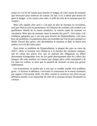 projet	ou	à	la	fin	de	l'année	pour	boucler	le	budget,	de	créer	autant	de	monnaie
que	nécessaire	pour	renflouer	les	caisses.	En	fait,	il	n'y	a	même	plus	besoin	de
gérer	le	budget	:	si	les	caisses	sont	vides,	il	suffit	de	créer	de	la	monnaie	pour	les
remplir	!
Mais	cela	signifie	alors	qu'il	y	a	de	plus	en	plus	de	monnaie	en	circulation,
puis	que	l'état	en	crée	en	permanence.	En	l'absence	de	contrôle,	cela	conduit	à	un
gonflement	 illimité	 de	 la	 masse	 monétaire,	 la	 somme	 totale	 de	 monnaie	 en
circulation.	Mais	plus	de	monnaie	cause	la	montée	des	prix19	.	Cela	mène	à	de
l'inflation	galopante	qui	à	son	tour	peut	devenir	de	l'hyperinflation.	Cela	pose
bien	sûr	problème	à	la	population	dans	son	ensemble	qui	voit	les	prix	grimper	en
flèche.	Encore	plus	grave,	cela	décrédibilise	la	monnaie	et	donc	la	nation	tout
entière	vis-à-vis	des	autres	pays.	
Pour	éviter	ce	problème	de	l'hyperinflation,	la	plupart	des	pays	au	cours	du
XIXème	siècle	se	tournent	vers	l'étalon-or	à	la	manière	 des	monnaies	antiques,
soit	 en	 créant	 des	 pièces	 d'or,	 soit	 en	 utilisant	 des	 obligations	 ou	 billets
directement	échangeables	avec	de	l'or	gardé	physiquement	dans	les	coffres	des
banques.	De	cette	manière,	on	s'assure	que	chaque	pièce	créée	correspond	à	de
l'or	 dans	 les	 coffres,	 et	 ainsi	 que	 la	 quantité	 de	 monnaie	 ne	 peut	 pas	 grossir
indéfiniment.	
Les	économistes	ne	tardent	pas	à	voir	que	ce	modèle	souffre	d'un	problème
grave	:	il	favorise	la	déflation,	c'est-à-dire	la	contraction	de	la	masse	monétaire
par	rapport	à	l'économie	réelle.	En	effet,	comme	la	ressource	rare	(l'or)	est	par
définition	limitée,	il	est	impossible	de	créer	de	la	monnaie	lorsque	l'économie	en
a	besoin.
 