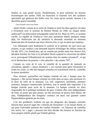 l'étalon	 or,	 sans	 grand	 succès.	 Parallèlement,	 et	 pour	 satisfaire	 les	 besoins
économiques	 des	 années	 1920,	 les	 financiers	 se	 tournent	 vers	 des	 systèmes
spéculatifs	 qui	 génèrent	 des	 bulles	 avec	 les	 crises	 qu'on	 connaît,	 menant	 à	 la
deuxième	guerre	mondiale.	
Chat	échaudé	craint	l'eau	froide…
Après	l'échec	cuisant	de	la	sortie	de	l'étalon	or	entre	les	deux	guerres,	les	états
y	 reviennent	 avec	 le	 système	 de	 Bretton	 Woods	 en	 1944,	 où	 chaque	 dollar
américain21	est	directement	échangeable	contre	de	l'or.	Mais	en	1971,	ce	système
vacille.	 La	 rigidité	 de	 l'étalon-or	 n'est	 plus	 maintenue	 depuis	 quelques	 temps
déjà,	 les	 Américains	 ont	 dû	 satisfaire	 la	 demande	 mondiale	 en	 émettant
beaucoup	plus	de	monnaie	que	leurs	réserves	d'or,	ce	qui	ne	passe	pas	inaperçu.	
Les	Allemands	tuent	finalement	le	système	en	le	quittant.	Ils	sont	suivis	par
d'autres,	ce	qui	conduit	à	une	demande	massive	d'échanger	des	dollars	contre	de
l'or	dès	1971.	Les	Américains,	qui	ne	veulent	pas	perdre	toute	leur	réserve	d'or,
décident	d'arrêter	les	frais	et	le	président	Nixon	suspend	la	conversion	du	dollar
en	or,	provoquant	l'effondrement	du	système	dans	les	années	suivantes22	,	et	qui
est	le	déclencheur	du	premier	«	choc	pétrolier	»	des	années	7023	.	
Comme	 on	 vient	 de	 le	 voir,	 le	 contrôle	 de	 la	 quantité	 de	 monnaie	 en
circulation,	appelée	«	masse	monétaire	»,	est	cruciale	pour	gérer	l'économie	et
éviter	les	crises.	Le	rôle	des	banques	centrales	est	exactement	celui-là	:	contrôler
la	masse	monétaire.
Pour	 résumer,	 aujourd'hui	 une	 banque	 centrale	 est	 une	 «	 banque	 pour	 les
banques	».	Dès	qu'une	banque	centrale	est	créée	dans	un	pays,	plus	personne	n'a
le	 droit	 de	 créer	 de	 la	 monnaie.	 Les	 rois,	 empereurs,	 présidents,	 premiers
ministres,	banques	 commerciales	 (privées),	 tout	 le	 monde	 doit	 emprunter	 à	 la
banque	 centrale	 pour	 avoir	 de	 la	 monnaie.	 La	 banque	 centrale	 est	 alors
responsable	de	la	politique	monétaire	du	pays.	Comme	elles	sont	indépendantes
de	l'état,	on	pense	que	plus	jamais,	un	état	souverain	ne	pourra	faire	défaut.	De
plus,	 l'indépendance	 des	 banquiers	 centraux	 est	 aussi	 une	 garantie	 contre
l'hyperinflation	générée	par	les	états.	
L'un	 des	 problèmes	 évidents	 est	 que	 les	 dirigeants	 des	 banques	 centrales
doivent	donc	pouvoir	juger	des	«	besoins	de	l'économie	»	à	un	instant	donné,	ce
qui	pose	l'inévitable	question	des	conflits	d'intérêts	:	en	 l'absence	de	contrôles
très	stricts,	les	«	juges	»	peuvent	très	bien	décider	des	besoins	en	fonction	de
leurs	propres	intérêts	plutôt	que	l'intérêt	général.
 