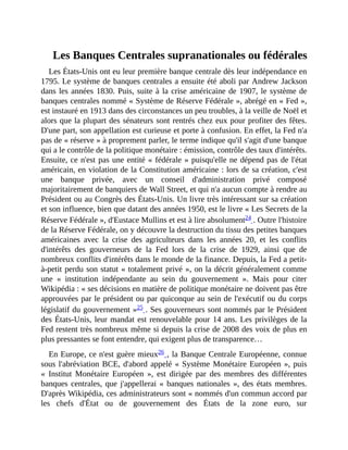 Les	Banques	Centrales	supranationales	ou	fédérales
Les	États-Unis	ont	eu	leur	première	banque	centrale	dès	leur	indépendance	en
1795.	Le	système	de	banques	centrales	a	ensuite	été	aboli	par	Andrew	Jackson
dans	les	années	1830.	Puis,	suite	à	la	crise	américaine	de	1907,	le	système	de
banques	centrales	nommé	«	Système	de	Réserve	Fédérale	»,	abrégé	en	«	Fed	»,
est	instauré	en	1913	dans	des	circonstances	un	peu	troubles,	à	la	veille	de	Noël	et
alors	que	la	plupart	des	sénateurs	sont	rentrés	chez	eux	pour	profiter	des	fêtes.
D'une	part,	son	appellation	est	curieuse	et	porte	à	confusion.	En	effet,	la	Fed	n'a
pas	de	«	réserve	»	à	proprement	parler,	le	terme	indique	qu'il	s'agit	d'une	banque
qui	a	le	contrôle	de	la	politique	monétaire	:	émission,	contrôle	des	taux	d'intérêts.
Ensuite,	ce	n'est	pas	une	entité	«	fédérale	»	puisqu'elle	ne	dépend	pas	de	l'état
américain,	en	violation	de	la	Constitution	américaine	:	lors	de	sa	création,	c'est
une	 banque	 privée,	 avec	 un	 conseil	 d'administration	 privé	 composé
majoritairement	de	banquiers	de	Wall	Street,	et	qui	n'a	aucun	compte	à	rendre	au
Président	ou	au	Congrès	des	États-Unis.	Un	livre	très	intéressant	sur	sa	création
et	son	influence,	bien	que	datant	des	années	1950,	est	le	livre	«	Les	Secrets	de	la
Réserve	Fédérale	»,	d'Eustace	Mullins	et	est	à	lire	absolument24	.	Outre	l'histoire
de	la	Réserve	Fédérale,	on	y	découvre	la	destruction	du	tissu	des	petites	banques
américaines	 avec	 la	 crise	 des	 agriculteurs	 dans	 les	 années	 20,	 et	 les	 conflits
d'intérêts	 des	 gouverneurs	 de	 la	 Fed	 lors	 de	 la	 crise	 de	 1929,	 ainsi	 que	 de
nombreux	conflits	d'intérêts	dans	le	monde	de	la	finance.	Depuis,	la	Fed	a	petit-
à-petit	perdu	son	statut	«	totalement	privé	»,	on	la	décrit	généralement	comme
une	 «	 institution	 indépendante	 au	 sein	 du	 gouvernement	 ».	 Mais	 pour	 citer
Wikipédia	:	«	ses	décisions	en	matière	de	politique	monétaire	ne	doivent	pas	être
approuvées	par	le	président	ou	par	quiconque	au	sein	de	l'exécutif	ou	du	corps
législatif	du	gouvernement	»25	.	Ses	gouverneurs	sont	nommés	par	le	Président
des	États-Unis,	leur	mandat	est	renouvelable	pour	14	ans.	Les	privilèges	de	la
Fed	restent	très	nombreux	même	si	depuis	la	crise	de	2008	des	voix	de	plus	en
plus	pressantes	se	font	entendre,	qui	exigent	plus	de	transparence…	
En	Europe,	ce	n'est	guère	mieux26	,	la	Banque	Centrale	Européenne,	connue
sous	l'abréviation	BCE,	d'abord	appelé	«	Système	Monétaire	Européen	»,	puis
«	 Institut	 Monétaire	 Européen	 »,	 est	 dirigée	 par	 des	 membres	 des	 différentes
banques	centrales,	que	j'appellerai	«	banques	nationales	»,	des	états	membres.
D'après	Wikipédia,	ces	administrateurs	sont	«	nommés	d'un	commun	accord	par
les	 chefs	 d'État	 ou	 de	 gouvernement	 des	 États	 de	 la	 zone	 euro,	 sur
 