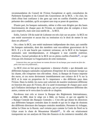 recommandation	 du	 Conseil	 de	 l'Union	 Européenne	 et	 après	 consultation	 du
Parlement	Européen	et	du	Conseil	des	Gouverneurs	de	la	BCE.	»	En	clair,	les
chefs	 d'état	 font	 confiance	 à	 des	 gens	 qui	 sont	 en	 conflits	 d'intérêts	 pour	 leur
présenter	des	candidats,	qu'ils	acceptent	sans	trop	se	poser	de	questions.	
D'autre	part,	les	banques	nationales,	même	si	elles	sont	dirigées	par	des	hauts
fonctionnaires	de	chaque	pays	de	l'Union,	ne	rendent	plus	de	comptes	à	leurs
pays	respectifs,	mais	sont	sous	tutelle	de…	la	BCE.
Enfin,	l'article	130	du	traité	de	Lisbonne	est	très	clair	sur	un	point	:	la	BCE	est
une	entité	souveraine	et	aucun	état	ou	institution	n'a	le	droit	de	mettre	le	nez
dans	ses	affaires27	.
On	a	donc	la	BCE,	une	entité	totalement	indépendante	des	états,	qui	contrôle
les	 banques	 nationales,	 dont	 des	 membres	 sont	 eux-mêmes	 gouverneurs	 de	 la
BCE.	 Il	 y	 a	 là	 une	 boucle	 pas	 vraiment	 vertueuse,	 où	 la	 BCE	 et	 les	 banques
nationales	 sont	 interdépendantes,	 et	 échappent	 à	 tout	 contrôle	 extérieur.
D'ailleurs,	l'actuel	président	de	la	BCE	est	en	pleins	conflits	d'intérêts28	,	ce	qui
n'est	pas	très	étonnant	vu	l'organisation	de	cette	institution.	
J'aimerais	bien,	moi,	que	ma	femme	me	nomme	directeur	de	ma	banque,	pour	ensuite	me	faire	des
prêts	à	des	taux	très	préférentiels…
La	BCE	n'est	en	fait	qu'un	organisme	«	donneur	d'ordre	»	qui	demande	aux
différentes	banques	nationales	européennes	d'imprimer	de	la	monnaie	lorsque	ça
lui	chante,	elle	n'imprime	rien	elle-même.	Ainsi,	la	Banque	de	France	imprime
des	 euros,	 et	 ces	 euros	 deviennent	 immédiatement	 une	 créance	 de	 8	 %	 sur	 la
BCE	 et	 le	 reste	 en	 proportion	 de	 l'«	 importance	 »	 des	 différents	 pays	 dans
l'Union.	Dans	la	réalité,	les	euros	sont	valorisés	de	manière	totalement	différente
en	fonction	des	pays	de	l'Union,	dû	à	la	santé	économique	de	chaque	pays	aussi
qu'à	l'inflation	intrinsèque	de	chaque	pays,	qui	est	potentiellement	différente	des
autres,	comme	on	le	verra	dans	la	suite	de	ce	chapitre.
Par-dessus	 tout	 cela	 se	 trouve	 la	 Banque	 des	 Règlements	 Internationaux,
abrégée	 en	 BRI,	 dont	 le	 siège	 est	 à	 Bâle,	 en	 Suisse,	 et	 qui	 est	 appelée	 la
«	Banque	Centrale	des	Banques	Centrales	».	C'est	elle	qui	donne	les	directives
aux	différentes	banques	centrales	dans	le	monde	et	qui	est	le	siège	de	réunions
des	différents	directeurs	des	banques	centrales	mondiales.	Personne	n'y	échappe,
même	la	Chine	ou	la	Russie,	sauf	certains	pays	comme	la	Corée	du	Nord	ou	la
Libye	 avant	 la	 chute	 de	 Mouammar	 Khadafi29	 .	 Si	 elle	 est	 relativement
transparente	sur	ses	analyses	de	l'état	des	finances	et	du	commerce	mondial,	elle
 