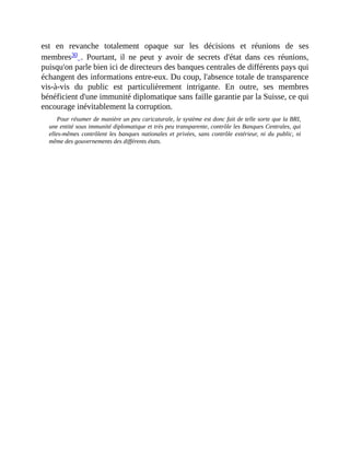 est	 en	 revanche	 totalement	 opaque	 sur	 les	 décisions	 et	 réunions	 de	 ses
membres30	.	 Pourtant,	 il	 ne	 peut	 y	 avoir	 de	 secrets	 d'état	 dans	 ces	 réunions,
puisqu'on	parle	bien	ici	de	directeurs	des	banques	centrales	de	différents	pays	qui
échangent	des	informations	entre-eux.	Du	coup,	l'absence	totale	de	transparence
vis-à-vis	 du	 public	 est	 particulièrement	 intrigante.	 En	 outre,	 ses	 membres
bénéficient	d'une	immunité	diplomatique	sans	faille	garantie	par	la	Suisse,	ce	qui
encourage	inévitablement	la	corruption.	
Pour	résumer	de	manière	un	peu	caricaturale,	le	système	est	donc	fait	de	telle	sorte	que	la	BRI,
une	entité	sous	immunité	diplomatique	et	très	peu	transparente,	contrôle	les	Banques	Centrales,	qui
elles-mêmes	contrôlent	les	banques	nationales	et	privées,	sans	 contrôle	 extérieur,	 ni	 du	 public,	 ni
même	des	gouvernements	des	différents	états.
 