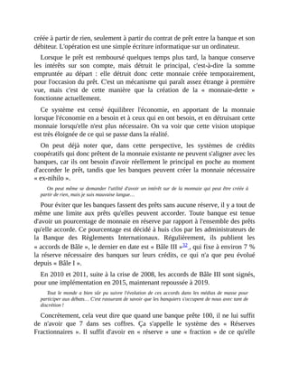 créée	à	partir	de	rien,	seulement	à	partir	du	contrat	de	prêt	entre	la	banque	et	son
débiteur.	L'opération	est	une	simple	écriture	informatique	sur	un	ordinateur.	
Lorsque	le	prêt	est	remboursé	quelques	temps	plus	tard,	la	banque	conserve
les	 intérêts	 sur	 son	 compte,	 mais	 détruit	 le	 principal,	 c'est-à-dire	 la	 somme
empruntée	 au	 départ	 :	 elle	 détruit	 donc	 cette	 monnaie	 créée	 temporairement,
pour	l'occasion	du	prêt.	C'est	un	mécanisme	qui	paraît	assez	étrange	à	première
vue,	 mais	 c'est	 de	 cette	 manière	 que	 la	 création	 de	 la	 «	 monnaie-dette	 »
fonctionne	actuellement.
Ce	 système	 est	 censé	 équilibrer	 l'économie,	 en	 apportant	 de	 la	 monnaie
lorsque	l'économie	en	a	besoin	et	à	ceux	qui	en	ont	besoin,	et	en	détruisant	cette
monnaie	lorsqu'elle	n'est	plus	nécessaire.	On	va	voir	que	cette	vision	utopique
est	très	éloignée	de	ce	qui	se	passe	dans	la	réalité.
On	 peut	 déjà	 noter	 que,	 dans	 cette	 perspective,	 les	 systèmes	 de	 crédits
coopératifs	qui	donc	prêtent	de	la	monnaie	existante	ne	peuvent	s'aligner	avec	les
banques,	car	ils	ont	besoin	d'avoir	réellement	le	principal	en	poche	au	moment
d'accorder	le	prêt,	tandis	que	les	banques	peuvent	créer	la	monnaie	nécessaire
«	ex-nihilo	».
On	peut	même	se	demander	l'utilité	d'avoir	un	intérêt	sur	de	la	monnaie	qui	peut	être	créée	à
partir	de	rien,	mais	je	suis	mauvaise	langue…
Pour	éviter	que	les	banques	fassent	des	prêts	sans	aucune	réserve,	il	y	a	tout	de
même	 une	 limite	 aux	 prêts	 qu'elles	 peuvent	 accorder.	 Toute	 banque	 est	 tenue
d'avoir	un	pourcentage	de	monnaie	en	réserve	par	rapport	à	l'ensemble	des	prêts
qu'elle	accorde.	Ce	pourcentage	est	décidé	à	huis	clos	par	les	administrateurs	de
la	 Banque	 des	 Règlements	 Internationaux.	 Régulièrement,	 ils	 publient	 les
«	accords	de	Bâle	»,	le	dernier	en	date	est	«	Bâle	III	»32	,	qui	fixe	à	environ	7	%
la	réserve	nécessaire	des	banques	sur	leurs	crédits,	 ce	 qui	 n'a	 que	 peu	 évolué
depuis	«	Bâle	I	».
En	2010	et	2011,	suite	à	la	crise	de	2008,	les	accords	de	Bâle	III	sont	signés,
pour	une	implémentation	en	2015,	maintenant	repoussée	à	2019.
Tout	le	monde	a	bien	sûr	pu	suivre	l'évolution	de	 ces	 accords	 dans	les	médias	de	masse	pour
participer	aux	débats…	C'est	rassurant	de	savoir	que	les	banquiers	s'occupent	de	nous	avec	tant	de
discrétion	!
Concrètement,	cela	veut	dire	que	quand	une	banque	prête	100,	il	ne	lui	suffit
de	 n'avoir	 que	 7	 dans	 ses	 coffres.	 Ça	 s'appelle	 le	 système	 des	 «	 Réserves
Fractionnaires	».	Il	suffit	d'avoir	en	«	réserve	»	une	«	fraction	»	de	ce	qu'elle
 