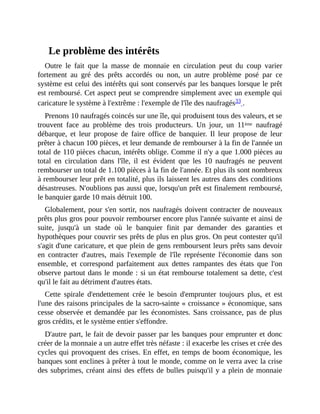 Le	problème	des	intérêts
Outre	 le	 fait	 que	 la	 masse	 de	 monnaie	 en	 circulation	 peut	 du	 coup	 varier
fortement	 au	 gré	 des	 prêts	 accordés	 ou	 non,	 un	 autre	 problème	 posé	 par	 ce
système	est	celui	des	intérêts	qui	sont	conservés	par	les	banques	lorsque	le	prêt
est	remboursé.	Cet	aspect	peut	se	comprendre	simplement	avec	un	exemple	qui
caricature	le	système	à	l'extrême	:	l'exemple	de	l'île	des	naufragés33	.	
Prenons	10	naufragés	coincés	sur	une	île,	qui	produisent	tous	des	valeurs,	et	se
trouvent	 face	 au	 problème	 des	 trois	 producteurs.	 Un	 jour,	 un	 11ème	 naufragé
débarque,	 et	 leur	 propose	 de	 faire	 office	 de	 banquier.	 Il	 leur	 propose	 de	 leur
prêter	à	chacun	100	pièces,	et	leur	demande	de	rembourser	à	la	fin	de	l'année	un
total	de	110	pièces	chacun,	intérêts	oblige.	Comme	il	n'y	a	que	1.000	pièces	au
total	 en	 circulation	 dans	 l'île,	 il	 est	 évident	 que	 les	 10	 naufragés	 ne	 peuvent
rembourser	un	total	de	1.100	pièces	à	la	fin	de	l'année.	Et	plus	ils	sont	nombreux
à	rembourser	leur	prêt	en	totalité,	plus	ils	laissent	les	autres	dans	des	conditions
désastreuses.	N'oublions	pas	aussi	que,	lorsqu'un	prêt	est	finalement	remboursé,
le	banquier	garde	10	mais	détruit	100.	
Globalement,	pour	s'en	sortir,	nos	naufragés	doivent	contracter	de	nouveaux
prêts	plus	gros	pour	pouvoir	rembourser	encore	plus	l'année	suivante	et	ainsi	de
suite,	 jusqu'à	 un	 stade	 où	 le	 banquier	 finit	 par	 demander	 des	 garanties	 et
hypothèques	pour	couvrir	ses	prêts	de	plus	en	plus	gros.	On	peut	contester	qu'il
s'agit	d'une	caricature,	et	que	plein	de	gens	remboursent	leurs	prêts	sans	devoir
en	 contracter	 d'autres,	 mais	 l'exemple	 de	 l'île	 représente	 l'économie	 dans	 son
ensemble,	 et	 correspond	 parfaitement	 aux	 dettes	 rampantes	 des	 états	 que	 l'on
observe	partout	dans	le	monde	:	si	un	état	rembourse	totalement	sa	dette,	c'est
qu'il	le	fait	au	détriment	d'autres	états.
Cette	 spirale	 d'endettement	 crée	 le	 besoin	 d'emprunter	 toujours	 plus,	 et	 est
l'une	des	raisons	principales	de	la	sacro-sainte	«	croissance	»	économique,	sans
cesse	observée	et	demandée	par	les	économistes.	Sans	croissance,	pas	de	plus
gros	crédits,	et	le	système	entier	s'effondre.	
D'autre	part,	le	fait	de	devoir	passer	par	les	banques	pour	emprunter	et	donc
créer	de	la	monnaie	a	un	autre	effet	très	néfaste	:	il	exacerbe	les	crises	et	crée	des
cycles	qui	provoquent	des	crises.	En	effet,	en	temps	de	boom	économique,	les
banques	sont	enclines	à	prêter	à	tout	le	monde,	comme	on	le	verra	avec	la	crise
des	subprimes,	créant	ainsi	des	effets	de	bulles	puisqu'il	y	a	plein	de	monnaie
 