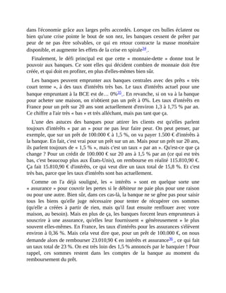 dans	l'économie	grâce	aux	larges	prêts	accordés.	Lorsque	ces	bulles	éclatent	ou
bien	qu'une	crise	pointe	le	bout	de	son	nez,	les	banques	cessent	de	prêter	par
peur	 de	 ne	 pas	 être	 solvables,	 ce	 qui	 en	 retour	 contracte	 la	 masse	 monétaire
disponible,	et	augmente	les	effets	de	la	crise	en	spirale34	.	
Finalement,	 le	 défi	 principal	 est	 que	 cette	 «	 monnaie-dette	 »	 donne	 tout	 le
pouvoir	aux	banques.	Ce	sont	elles	qui	décident	combien	de	monnaie	doit	être
créée,	et	qui	doit	en	profiter,	en	plus	d'elles-mêmes	bien	sûr.
Les	banques	peuvent	emprunter	aux	banques	centrales	avec	des	prêts	«	très
court	terme	»,	à	des	taux	d'intérêts	très	bas.	Le	taux	d'intérêts	actuel	pour	une
banque	empruntant	à	la	BCE	est	de…	0%35	.	En	revanche,	si	on	va	à	la	banque
pour	acheter	une	maison,	on	n'obtient	pas	un	prêt	à	0%.	Les	taux	d'intérêts	en
France	pour	un	prêt	sur	20	ans	sont	actuellement	d'environ	1,3	à	1,75	%	par	an.
Ce	chiffre	a	l'air	très	«	bas	»	et	très	alléchant,	mais	pas	tant	que	ça.	
L'une	 des	 astuces	 des	 banques	 pour	 attirer	 les	 clients	 est	 qu'elles	 parlent
toujours	d'intérêts	«	par	an	»	pour	ne	pas	leur	faire	peur.	On	peut	penser,	par
exemple,	que	sur	un	prêt	de	100.000	€	à	1,5	%,	on	va	payer	1.500	€	d'intérêts	à
la	banque.	En	fait,	c'est	vrai	pour	un	prêt	sur	un	an.	Mais	pour	un	prêt	sur	20	ans,
ils	parlent	toujours	de	«	1,5	%	»,	mais	c'est	un	taux	«	par	an	».	Qu'est-ce	que	ça
change	?	Pour	un	crédit	de	100.000	€	sur	20	ans	à	1,5	%	par	an	(ce	qui	est	très
bas,	c'est	beaucoup	plus	aux	États-Unis),	on	rembourse	en	réalité	115.810,90	€.
Ça	fait	15.810,90	€	d'intérêts,	ce	qui	veut	dire	un	taux	total	de	15,8	%.	Et	c'est
très	bas,	parce	que	les	taux	d'intérêts	sont	bas	actuellement.
Comme	 on	 l'a	 déjà	 souligné,	 les	 «	 intérêts	 »	 sont	 en	 quelque	 sorte	 une
«	assurance	»	pour	couvrir	les	pertes	si	le	débiteur	ne	paie	plus	pour	une	raison
ou	pour	une	autre.	Bien	sûr,	dans	ces	cas-là,	la	banque	ne	se	gêne	pas	pour	saisir
tous	 les	 biens	 qu'elle	 juge	 nécessaire	 pour	 tenter	 de	 récupérer	 ces	 sommes
(qu'elle	 a	 créées	 à	 partir	 de	 rien,	 mais	 qu'il	 faut	 ensuite	 renflouer	 avec	 votre
maison,	au	besoin).	Mais	en	plus	de	ça,	les	banques	forcent	leurs	emprunteurs	à
souscrire	 à	 une	 assurance,	 qu'elles	 leur	 fournissent	 «	 généreusement	 »	 le	 plus
souvent	elles-mêmes.	En	France,	les	taux	d'intérêts	pour	les	assurances	s'élèvent
environ	à	0,36	%.	Mais	cela	veut	dire	que,	pour	un	prêt	de	100.000	€,	on	nous
demande	alors	de	rembourser	23.010,90	€	en	intérêts	et	assurance36	,	ce	qui	fait
un	taux	total	de	23	%.	On	est	très	loin	des	1,5	%	annoncés	par	le	banquier	!	Pour
rappel,	 ces	 sommes	 restent	 dans	 les	 comptes	 de	 la	 banque	 au	 moment	 du
remboursement	du	prêt.
 