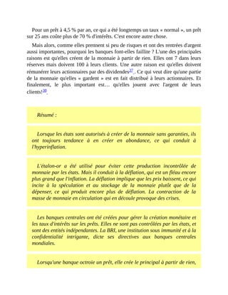 Pour	un	prêt	à	4,5	%	par	an,	ce	qui	a	été	longtemps	un	taux	«	normal	»,	un	prêt
sur	25	ans	coûte	plus	de	70	%	d'intérêts.	C'est	encore	autre	chose.
Mais	alors,	comme	elles	prennent	si	peu	de	risques	et	ont	des	rentrées	d'argent
aussi	importantes,	pourquoi	les	banques	font-elles	faillite	?	L'une	des	principales
raisons	est	qu'elles	créent	de	la	monnaie	à	partir	de	rien.	Elles	ont	7	dans	leurs
réserves	mais	doivent	100	à	leurs	clients.	Une	autre	raison	est	qu'elles	doivent
rémunérer	leurs	actionnaires	par	des	dividendes37	.	Ce	qui	veut	dire	qu'une	partie
de	la	monnaie	qu'elles	«	gardent	»	est	en	fait	distribué	à	leurs	actionnaires.	Et
finalement,	 le	 plus	 important	 est…	 qu'elles	 jouent	 avec	 l'argent	 de	 leurs
clients!38		
	
Résumé	:
Lorsque	les	états	sont	autorisés	à	créer	de	la	monnaie	sans	garanties,	ils
ont	 toujours	 tendance	 à	 en	 créer	 en	 abondance,	 ce	 qui	 conduit	 à
l'hyperinflation.
L'étalon-or	 a	 été	 utilisé	 pour	 éviter	 cette	 production	 incontrôlée	 de
monnaie	par	les	états.	Mais	il	conduit	à	la	déflation,	qui	est	un	fléau	encore
plus	grand	que	l'inflation.	La	déflation	implique	que	les	prix	baissent,	ce	qui
incite	 à	 la	 spéculation	 et	 au	 stockage	 de	 la	 monnaie	 plutôt	 que	 de	 la
dépenser,	 ce	 qui	 produit	 encore	 plus	 de	 déflation.	 La	 contraction	 de	 la
masse	de	monnaie	en	circulation	qui	en	découle	provoque	des	crises.
Les	banques	centrales	ont	été	créées	pour	gérer	la	création	monétaire	et
les	taux	d'intérêts	sur	les	prêts.	Elles	ne	sont	pas	contrôlées	par	les	états,	et
sont	des	entités	indépendantes.	La	BRI,	une	institution	sous	immunité	et	à	la
confidentialité	 intrigante,	 dicte	 ses	 directives	 aux	 banques	 centrales
mondiales.	
Lorsqu'une	banque	octroie	un	prêt,	elle	crée	le	principal	à	partir	de	rien,
 