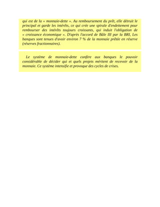 qui	est	de	la	«	monnaie-dette	».	Au	remboursement	du	prêt,	elle	détruit	le
principal	et	garde	les	intérêts,	ce	qui	crée	une	spirale	d'endettement	pour
rembourser	 des	 intérêts	 toujours	 croissants,	 qui	 induit	 l'obligation	 de
«	croissance	économique	».	D'après	l'accord	de	Bâle	III	par	la	BRI,	Les
banques	sont	tenues	d'avoir	environ	7	%	de	la	monnaie	prêtée	en	réserve
(réserves	fractionnaires).
Le	 système	 de	 monnaie-dette	 confère	 aux	 banques	 le	 pouvoir
considérable	 de	 décider	 qui	 et	 quels	 projets	 méritent	 de	 recevoir	 de	 la
monnaie.	Ce	système	intensifie	et	provoque	des	cycles	de	crises.
 