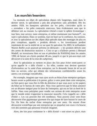 Les	marchés	boursiers
La	 monnaie	 est	 objet	 de	 spéculation	 depuis	 très	 longtemps,	 mais	 dans	 le
dernier	 siècle,	 la	 spéculation	 a	 pris	 des	 proportions	 sans	 précédent.	 Dès	 les
années	 1920,	 les	 banquiers	 spéculent	 sur	 les	 prêts,	 c'est-à-dire	 qu'ils	 se
«	 revendent	 »	 les	 prêts	 contractés	 entre-eux,	 bien	 évidemment	 sans	 que	 le
débiteur	soit	au	courant.	La	spéculation	s'étend	à	toute	la	sphère	économique	:
tout	bien,	tout	service,	toute	entreprise,	et	même	maintenant	tout	humain39	,	est
sujet	à	spéculation.	Dans	ce	système,	tout	est	basé	sur	la	confiance,	les	rumeurs,
et	avec	la	spéculation	sur	des	objets	déjà	spéculés	dans	des	montages	de	plus	en
plus	 complexes,	 appelés	 «	 produits	 dérivés	 »,	 les	 investisseurs	 perdent
totalement	de	vue	la	réalité	de	ce	sur	quoi	ils	spéculent.	En	2003,	le	milliardaire
Warren	Buffet	avait	pourtant	prévenu	en	déclarant	:	«	les	produits	dérivés	sont
des	armes	de	destruction	massive	».	C'est	ce	qui	a	d'ailleurs	permis	à	Bernard
Madoff,	un	investisseur	bien	en	vue	et	président	du	NASDAQ	dans	les	années
1990,	de	berner	ses	clients	pendant	48	ans,	jusqu'à	ce	que	le	pot-aux-roses	soit
découvert	à	la	suite	de	la	crise	des	subprimes.	
Avec	 la	 spéculation	 se	 mettent	 en	 place	 des	 lois	 pour	 éviter	 entre-autres	 ce
qu'on	 appelle	 le	 «	 délit	 d'initié	 ».	 En	 effet,	 comme	 tout	 devient	 question
d'information	sur	la	santé	d'une	entreprise,	sur	la	demande	future	de	tel	ou	tel
bien	 ou	 service,	 celui	 qui	 obtient	 des	 informations	 confidentielles	 avant	 les
autres	a	un	avantage	considérable.
Par	exemple,	imaginez	que	vous	ayez	accès	au	bilan	d'une	entreprise	quelques
heures	avant	sa	publication	à	la	presse,	grâce	à	votre	poste	dans	cette	entreprise,
ou	bien	parce	que	vous	êtes	la	fille	du	directeur	et	que	vous	avez	vu	les	papiers
du	bilan	sur	le	bureau	de	votre	père.	Vous	vous	apercevez	que	le	bilan	annoncé
est	un	désastre	intégral	pour	le	futur	de	l'entreprise,	qui	est	en	fait	au	bord	de	la
faillite.	Vous	vous	précipitez	pour	vendre	vos	actions	de	cette	entreprise	avant
que	le	monde	entier	n'apprenne	la	mauvaise	nouvelle.	Cela	s'appelle	un	«	délit
d'initié	 ».	 Les	 cas	 peuvent	 être	 très	 nombreux.	 Vous	 pouvez	 avoir	 vent	 d'une
découverte	d'un	gigantesque	gisement	d'or	qui	risque	de	faire	baisser	le	cours	de
l'or.	 Ou	 bien	 du	 rachat	 d'une	 entreprise	 par	 une	 autre.	 Ou	 encore	 d'une
découverte	scientifique	par	une	entreprise	qui	va	propulser	son	cours	à	la	bourse
vers	des	sommets	que	personne	n'oserait	imaginer.
Alors,	des	lois	pour	condamner	le	«	délit	d'initié	»	sont	mises	en	place,	mais
 
