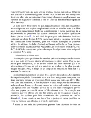 comment	vérifier	qui	a	pu	avoir	vent	de	bruits	de	couloir,	qui	sont	par	définition
non	 officiels	 et	 évidemment	 gardés	 secrets	 ?	 On	 se	 rend	 très	 vite	 compte	 des
limites	de	telles	lois,	surtout	qu'avec	les	montages	boursiers	complexes	dont	sont
capables	les	magnats	de	la	bourse,	il	leur	est	facile	de	dissimuler	toute	opération
à	leur	avantage.
Un	autre	aspect	de	la	bourse	est	que,	depuis	les	années	1990,	des	programmes
informatiques	de	plus	en	plus	complexes	ont	envahi	les	marchés,	et	en	procédant
à	des	micro-transactions	de	l'ordre	de	la	milliseconde	et	même	maintenant	de	la
microseconde,	 ils	 perturbent	 les	 bourses	 mondiales	 de	 manière	 significative
depuis	plus	de	10	ans40	.	En	mai	2010,	les	principaux	index	boursiers	des	États-
Unis	font	une	chute	de	plus	de	9	%	en	quelques	minutes,	en	grande	partie	dû	à
des	 transactions	 haute-fréquence,	 pour	 des	 valeurs	 échangées	 de	 plusieurs
milliers	de	milliards	de	dollars	(oui	oui,	milliers	de	milliards…).	Et	ce	n'est	pas
une	bonne	raison	pour	tout	arrêter.	Aujourd'hui,	en	fonction	des	estimations,	c'est
de	75	à	85	%	des	transactions	qui	sont	faites	par	des	algorithmes	informatiques	à
la	Bourse	de	New-York.	
Les	humains	n'ont	qu'à	bien	se	tenir	!
L'un	des	principaux	problèmes	des	marchés	spéculatifs	est	que	tous	les	acteurs
ont	 à	 peu	 près	 accès	 aux	 mêmes	 informations	 en	 même	 temps.	 Pour	 ne	 pas
passer	 pour	 complotiste,	 je	 ne	 parlerai	 même	 pas	 d'une	 minorité	 qui	 a	 les
informations	 à	 l'avance	 et	 qui	 peut	 anticiper	 les	 tendances.	 Le	 plus	 gros	 des
troupes	navigue	à	vue,	et	réagit	tel	 un	 troupeau	de	moutons	 se	ruant	sur	 «	la
tendance	du	moment	».
Ils	suivent	particulièrement	les	notes	des	«	agences	de	notation	».	Ces	agences,
des	organismes	privés,	donnent	des	notes	aux	états,	aux	grandes	entreprises,	aux
titres	boursiers,	comme	un	professeur	d'école	donne	une	note	à	un	élève.	Elles
sont	donc	très	puissantes,	et	font	la	pluie	et	le	beau	temps	pour	les	entreprises,
mais	aussi	pour	les	pays,	elles	sont	comme	les	chiens	qui	guident	le	troupeau.
Ces	 agences	 sont	 très	 rentables,	 et	 dans	 le	 cas	 des	 notes	 d'entreprises	 privées
elles	 sont	 payées	 par	 ceux-là	 même	 qu'elles	 doivent	 noter.	 Par	 exemple,	 une
entreprise	qui	veut	obtenir	une	note	fait	appel	à	une	de	ces	agences	et	paie	la
prestation.	 Ce	 système	 pose	 bien	 évidemment	 des	 problèmes	 de	 conflits
d'intérêts41	.	Leurs	 notations	sont	loin	d'être	objectives	ni	même	justifiées,	on
verra	par	exemple	leur	rôle	dans	la	crise	des	subprimes.
À	 cause	 de	 tout	 cela,	 les	 spéculateurs	 peuvent	 faire	 s'écrouler	 le	 cours	 de
 