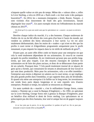 n'importe	quelle	valeur	en	très	peu	de	temps.	Même	des	«	valeurs	sûres	»,	telles
la	Livre	Sterling,	a	vécu	en	2016	un	«	flash	crash	»	en	Asie	suite	à	des	paniques
boursières42	.	En	2014,	les	«	monnaies	émergentes	»	(Inde,	Russie,	Turquie…)
sont	 victimes	 d'un	 mouvement	 de	 foule	 des	 gros	 investisseurs,	 faisant
dégringoler	leur	cours43	.	Un	autre	exemple	récent	est	l'effondrement	du	marché
chinois	en	201544	.	
On	dirait	qu'il	n'y	a	pas	une	année	sans	que	les	spéculateurs	ne	«	cassent	»	un	jouet	ces	derniers
temps	!
Derrière	chaque	indice	du	marché,	il	y	a	des	hommes.	Chaque	soubresaut	de
l'indice	du	riz	ou	du	blé	affecte	des	vrais	gens	d'un	bout	à	l'autre	du	monde,	qui
vendent	 ou	 achètent	 des	 biens	 nécessaires	 à	 leur	 survie.	 La	 vie	 est	 ainsi
totalement	déshumanisée,	dans	les	mains	de	«	traders	»	qui	n'ont	en	tête	que	les
profits	 à	 court	 terme	 et	 d'algorithmes	 programmés	 uniquement	 pour	 le	 profit
instantané,	et	peu	importe	les	impacts	dans	la	vie	réelle	de	milliards	de	gens45	.	
D'autre	part,	un	autre	effet	d'être	cotée	en	bourse	pour	une	entreprise	est	que
cela	 la	 rend	 totalement	 dépendante	 de	 ses	 actionnaires.	 Et	 ceux-là	 ne	 courent
qu'après	les	profits	immédiats.	Ils	ne	s'intéressent	qu'assez	peu	aux	profits	long-
terme,	 qui	 sont	 plus	 risqués.	 L'un	 des	 moyens	 classiques	 de	 satisfaire	 les
actionnaires	est	de	faire	des	plans	sociaux,	et	donc	de	se	débarrasser	d'une	partie
de	ses	salariés.	Pourquoi	donc	?	Cela	paraît	totalement	insensé	de	se	séparer	de
gens	qu'on	a	formés,	qui	connaissent	les	tenants	et	aboutissants	de	leur	travail	et
qui	sont	donc	productifs.	Mais	pour	les	actionnaires,	cela	a	un	effet	immédiat	:
l'entreprise	aura	moins	à	dépenser	en	salaires	sur	le	court	terme,	ce	qui	implique
des	plus	grands	profits	dans	l'immédiat,	ce	qui	rapporte	donc	plus	de	dividendes.
Et	quand	cela	mène	une	entreprise	à	la	faillite	sur	le	long	terme,	les	investisseurs
ont	 vendu	 leurs	 parts	 depuis	 longtemps	 et	 se	 sont	 reportés	 vers	 d'autres
entreprises.	Pendant	ce	temps,	les	salariés	se	retrouvent	au	chômage.
Un	autre	symbole	du	«	marché	»,	c'est	le	milliardaire	George	Soros,	connu
comme	«	l'homme	qui	a	cassé	la	Banque	d'Angleterre	».	En	1992,	en	spéculant
sur	la	Livre	Sterling,	George	Soros	met	à	genoux	la	Banque	d'Angleterre,	pour
un	 bénéfice	 d'un	 milliard	 et	 demi	 de	 livres	 sterling.	 Les	 spéculateurs	 ne	 se
préoccupent	pas	des	êtres	humains,	leur	seul	et	unique	but	est	de	gagner	toujours
plus.
Je	 ne	 leur	 jette	 pas	 la	 pierre,	 ils	 ne	 font	 qu'utiliser	 le	 système	 tel	 qu'il	 est.	 On	 ne	 peut	 pas
demander	à	tout	le	monde	d'être	un	bouddha46	.	
 