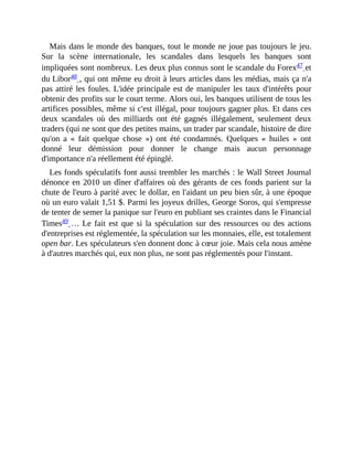 Mais	dans	le	monde	des	banques,	tout	le	monde	ne	joue	pas	toujours	le	jeu.
Sur	 la	 scène	 internationale,	 les	 scandales	 dans	 lesquels	 les	 banques	 sont
impliquées	sont	nombreux.	Les	deux	plus	connus	sont	le	scandale	du	Forex47	et
du	Libor48	,	qui	ont	même	eu	droit	à	leurs	articles	dans	les	médias,	mais	ça	n'a
pas	attiré	les	foules.	L'idée	principale	est	de	manipuler	les	taux	d'intérêts	pour
obtenir	des	profits	sur	le	court	terme.	Alors	oui,	les	banques	utilisent	de	tous	les
artifices	possibles,	même	si	c'est	illégal,	pour	toujours	gagner	plus.	Et	dans	ces
deux	 scandales	 où	 des	 milliards	 ont	 été	 gagnés	 illégalement,	 seulement	 deux
traders	(qui	ne	sont	que	des	petites	mains,	un	trader	par	scandale,	histoire	de	dire
qu'on	 a	 «	 fait	 quelque	 chose	 »)	 ont	 été	 condamnés.	 Quelques	 «	 huiles	 »	 ont
donné	 leur	 démission	 pour	 donner	 le	 change	 mais	 aucun	 personnage
d'importance	n'a	réellement	été	épinglé.	
Les	fonds	spéculatifs	font	aussi	trembler	les	marchés	:	le	Wall	Street	Journal
dénonce	en	2010	un	dîner	d'affaires	où	des	gérants	de	ces	fonds	parient	sur	la
chute	de	l'euro	à	parité	avec	le	dollar,	en	l'aidant	un	peu	bien	sûr,	à	une	époque
où	un	euro	valait	1,51	$.	Parmi	les	joyeux	drilles,	George	Soros,	qui	s'empresse
de	tenter	de	semer	la	panique	sur	l'euro	en	publiant	ses	craintes	dans	le	Financial
Times49	…	Le	fait	est	que	si	la	spéculation	sur	des	ressources	ou	des	actions
d'entreprises	est	réglementée,	la	spéculation	sur	les	monnaies,	elle,	est	totalement
open	bar.	Les	spéculateurs	s'en	donnent	donc	à	cœur	joie.	Mais	cela	nous	amène
à	d'autres	marchés	qui,	eux	non	plus,	ne	sont	pas	réglementés	pour	l'instant.	
 