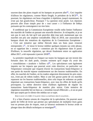 souvent	dans	des	plans	risqués	où	les	banques	ne	peuvent	aller55	.	Ceci	inquiète
d'ailleurs	les	régulateurs,	comme	Mario	Draghi,	le	président	de	la	BCE56	.	Et
pourtant,	les	régulateurs	ont	beau	s'inquiéter	à	répétition,	jusqu'à	maintenant,	ils
n'ont	 pas	 fait	 grand-chose.	 Pourquoi	 ?	 La	 question	 reste	 posée.	 Les	 réponses
peuvent	 aller	 d'une	 simple	 peur	 de	 «	 tout	 casser	 »	 à	 l'influence	 de	 lobbys
puissants	qui	les	contraignent	à	ne	rien	faire.	
Il	semblerait	que	la	Commission	Européenne	veuille	enfin	limiter	l'influence
des	marchés	de	l'ombre	en	passant	une	nouvelle	directive.	Je	m'inquiète,	et	je	ne
suis	 pas	 le	 seul,	 du	 fait	 qu'il	 soit	 peut-être	 déjà	 trop	 tard,	 maintenant	 que	 ces
marchés	 ont	 pris	 une	 ampleur	 considérable.	 Déjà	 en	 2014,	 une	 association	 de
banques	 disait	 des	 tentatives	 de	 régulation	 de	 la	 Commission	 Européenne	 :
«	 C'est	 une	 tentative	 que	 même	 Hercule	 dans	 ses	 bons	 jours	 n'oserait
entreprendre	»57	.	Je	laisse	le	lecteur	méditer	quelques	instants	sur	cette	phrase,
en	 se	 rappelant	 des	 «	 erreurs	 »	 commises	 par	 les	 régulateurs	 dans	 le	 passé.
D'ailleurs,	 la	 nouvelle	 régulation,	 qui	 devait	 finalement	 entrer	 en	 application
début	2017,	a	été	repoussée	à	janvier	201858	.	
La	première	inquiétude	est	l'impact	sur	toutes	les	banques	qui	ont	investi	des
fortunes	 dans	 les	 dark	 pools,	 certains	 estiment	 qu'il	 risque	 d'y	 avoir	 des
«	 consolidations	 »	 (traduire	 «	 faillites	 »)59	.	 Les	 spéculateurs	 sont	 également
inquiets	 sur	 les	 impacts	 que	 pourrait	 avoir	 cette	 directive,	 en	 particulier	 sur
l'importance	croissante	que	risquent	d'avoir	les	transactions	haute-fréquence	si
une	partie	du	marché	repasse	soudainement	sur	des	bourses	traditionnelles.	En
effet,	les	marchés	de	l'ombre,	où	les	traders	négocient	directement	les	prix	entre-
eux,	n'ont	pas	de	robots	traders.	Mais	si	une	très	grosse	partie	de	ces	marchés
repassent	sur	les	bourses	traditionnelles,	alors	cela	risque	de	redonner	un	poids
important	aux	transactions	haute-fréquence,	avec	tous	les	effets	de	bords	qu'ils
provoquent.	 La	 même	 directive	 tente	 d'ailleurs	 également	 de	 réguler	 les
transactions	 haute-fréquence	 de	 manière	 plus	 stricte.	 Cette	 tentative	 de
régulation	ressemble	bel	est	bien	au	«	treizième	travail	d'Hercule	»,	et	on	ne	peut
être	que	surpris	par	le	silence	des	médias	sur	ce	sujet.	
Reste	à	savoir	si	le	chiffre	13	va	porter	chance	ou	malchance	dans	le	cas	présent…
Il	y	a	bien	d'autres	raisons	de	s'inquiéter	de	la	spéculation.	On	pourrait	aussi
parler	de	l'effet	de	levier	qui	permet	aux	spéculateurs	de	multiplier	leurs	gains
tout	en	prenant	plus	de	risques,	mais	je	laisserai	seulement	le	lecteur	avide	se
plonger	dans	des	détails	techniques	se	renseigner60	.
 
