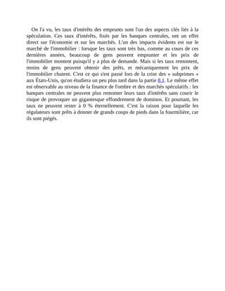 On	l'a	vu,	les	taux	d'intérêts	des	emprunts	sont	l'un	des	aspects	clés	liés	à	la
spéculation.	 Ces	 taux	 d'intérêts,	 fixés	 par	 les	 banques	 centrales,	 ont	 un	 effet
direct	 sur	 l'économie	 et	 sur	 les	 marchés.	 L'un	 des	 impacts	 évidents	 est	 sur	 le
marché	de	l'immobilier	:	lorsque	les	taux	sont	très	bas,	comme	au	cours	de	ces
dernières	 années,	 beaucoup	 de	 gens	 peuvent	 emprunter	 et	 les	 prix	 de
l'immobilier	montent	puisqu'il	y	a	plus	de	demande.	Mais	si	les	taux	remontent,
moins	 de	 gens	 peuvent	 obtenir	 des	 prêts,	 et	 mécaniquement	 les	 prix	 de
l'immobilier	chutent.	C'est	ce	qui	s'est	passé	lors	de	la	crise	des	«	subprimes	»
aux	États-Unis,	qu'on	étudiera	un	peu	plus	tard	dans	la	partie	8.1.	Le	même	effet
est	observable	au	niveau	de	la	finance	de	l'ombre	et	des	marchés	spéculatifs	:	les
banques	centrales	ne	peuvent	plus	remonter	leurs	taux	d'intérêts	sans	courir	le
risque	de	provoquer	un	gigantesque	effondrement	de	dominos.	Et	pourtant,	les
taux	 ne	 peuvent	 rester	 à	 0	 %	 éternellement.	 C'est	 la	 raison	 pour	 laquelle	 les
régulateurs	sont	prêts	à	donner	de	grands	coups	de	pieds	dans	la	fourmilière,	car
ils	sont	piégés.	
 