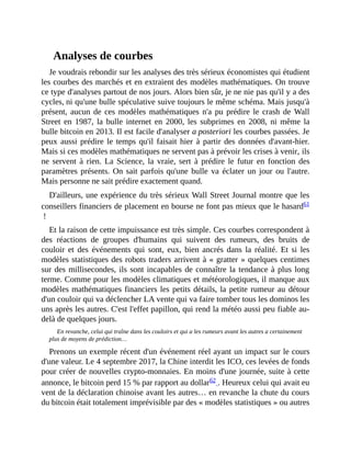 Analyses	de	courbes
Je	voudrais	rebondir	sur	les	analyses	des	très	sérieux	économistes	qui	étudient
les	courbes	des	marchés	et	en	extraient	des	modèles	mathématiques.	On	trouve
ce	type	d'analyses	partout	de	nos	jours.	Alors	bien	sûr,	je	ne	nie	pas	qu'il	y	a	des
cycles,	ni	qu'une	bulle	spéculative	suive	toujours	le	même	schéma.	Mais	jusqu'à
présent,	aucun	de	ces	modèles	mathématiques	n'a	pu	prédire	le	crash	de	Wall
Street	 en	 1987,	 la	 bulle	 internet	 en	 2000,	 les	 subprimes	 en	 2008,	 ni	 même	 la
bulle	bitcoin	en	2013.	Il	est	facile	d'analyser	a	posteriori	les	courbes	passées.	Je
peux	aussi	prédire	le	temps	qu'il	faisait	hier	à	partir	des	données	d'avant-hier.
Mais	si	ces	modèles	mathématiques	ne	servent	pas	à	prévoir	les	crises	à	venir,	ils
ne	servent	à	rien.	La	 Science,	 la	 vraie,	 sert	 à	 prédire	 le	 futur	 en	 fonction	 des
paramètres	présents.	On	sait	parfois	qu'une	bulle	va	éclater	un	jour	ou	l'autre.
Mais	personne	ne	sait	prédire	exactement	quand.
D'ailleurs,	une	expérience	du	très	sérieux	Wall	Street	Journal	montre	que	les
conseillers	financiers	de	placement	en	bourse	ne	font	pas	mieux	que	le	hasard61
	!	
Et	la	raison	de	cette	impuissance	est	très	simple.	Ces	courbes	correspondent	à
des	 réactions	 de	 groupes	 d'humains	 qui	 suivent	 des	 rumeurs,	 des	 bruits	 de
couloir	 et	 des	 événements	 qui	 sont,	 eux,	 bien	 ancrés	 dans	 la	 réalité.	 Et	 si	 les
modèles	statistiques	des	robots	traders	arrivent	à	«	gratter	»	quelques	centimes
sur	des	millisecondes,	ils	sont	incapables	de	connaître	la	tendance	à	plus	long
terme.	Comme	pour	les	modèles	climatiques	et	météorologiques,	il	manque	aux
modèles	mathématiques	financiers	les	petits	détails,	la	petite	rumeur	au	détour
d'un	couloir	qui	va	déclencher	LA	vente	qui	va	faire	tomber	tous	les	dominos	les
uns	après	les	autres.	C'est	l'effet	papillon,	qui	rend	la	météo	aussi	peu	fiable	au-
delà	de	quelques	jours.	
En	revanche,	celui	qui	traîne	dans	les	couloirs	et	qui	a	les	rumeurs	avant	les	autres	a	certainement
plus	de	moyens	de	prédiction…
Prenons	un	exemple	récent	d'un	événement	réel	ayant	un	impact	sur	le	cours
d'une	valeur.	Le	4	septembre	2017,	la	Chine	interdit	les	ICO,	ces	levées	de	fonds
pour	créer	de	nouvelles	crypto-monnaies.	En	moins	d'une	journée,	suite	à	cette
annonce,	le	bitcoin	perd	15	%	par	rapport	au	dollar62	.	Heureux	celui	qui	avait	eu
vent	de	la	déclaration	chinoise	avant	les	autres…	en	revanche	la	chute	du	cours
du	bitcoin	était	totalement	imprévisible	par	des	«	modèles	statistiques	»	ou	autres
 