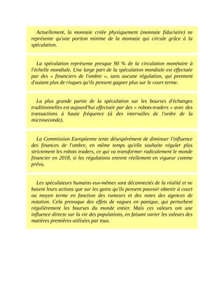Actuellement,	 la	 monnaie	 créée	 physiquement	 (monnaie	 fiduciaire)	 ne
représente	 qu'une	 portion	 minime	 de	 la	 monnaie	 qui	 circule	 grâce	 à	 la
spéculation.
La	 spéculation	 représente	 presque	 90	 %	 de	 la	 circulation	 monétaire	 à
l'échelle	mondiale.	Une	large	part	de	la	spéculation	mondiale	est	effectuée
par	 des	 «	 financiers	 de	 l'ombre	 »,	 sans	 aucune	 régulation,	 qui	 prennent
d'autant	plus	de	risques	qu'ils	pensent	gagner	plus	sur	le	court	terme.	
La	 plus	 grande	 partie	 de	 la	 spéculation	 sur	 les	 bourses	 d'échanges
traditionnelles	est	aujourd'hui	effectuée	par	des	«	robots-traders	»	avec	des
transactions	 à	 haute	 fréquence	 (à	 des	 intervalles	 de	 l'ordre	 de	 la
microseconde).
La	Commission	Européenne	tente	désespérément	de	diminuer	l'influence
des	 finances	 de	 l'ombre,	 en	 même	 temps	 qu'elle	 souhaite	 réguler	 plus
strictement	les	robots	traders,	ce	qui	va	transformer	radicalement	le	monde
financier	en	2018,	si	les	régulations	entrent	réellement	en	vigueur	comme
prévu.
Les	spéculateurs	humains	eux-mêmes	sont	déconnectés	de	la	réalité	et	ne
basent	leurs	actions	que	sur	les	gains	qu'ils	pensent	pouvoir	obtenir	à	court
ou	 moyen	 terme	 en	 fonction	 des	 rumeurs	 et	 des	 notes	 des	 agences	 de
notation.	 Cela	 provoque	 des	 effets	 de	 vagues	 en	 panique,	 qui	 perturbent
régulièrement	 les	 bourses	 du	 monde	 entier.	 Mais	 ces	 valeurs	 ont	 une
influence	directe	sur	la	vie	des	populations,	en	faisant	varier	les	valeurs	des
matières	premières	utilisées	par	tous.
 