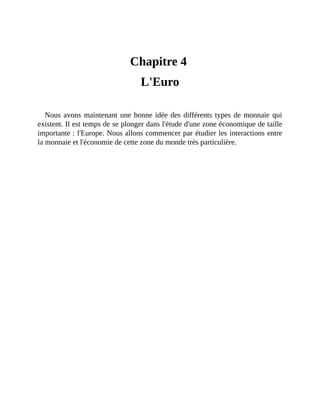 L'Euro
Chapitre	4	
L'Euro
Nous	avons	maintenant	une	bonne	idée	des	différents	types	de	monnaie	qui
existent.	Il	est	temps	de	se	plonger	dans	l'étude	d'une	zone	économique	de	taille
importante	:	l'Europe.	Nous	allons	commencer	par	étudier	les	interactions	entre
la	monnaie	et	l'économie	de	cette	zone	du	monde	très	particulière.
 