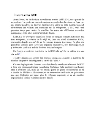 L'euro	et	la	BCE
Avant	l'euro,	les	institutions	européennes	avaient	créé	l'ECU,	un	«	panier	de
monnaies	».	Un	panier	de	monnaies	est	une	monnaie	dont	la	valeur	est	fixée	par
une	somme	pondérée	de	diverses	monnaies	:	la	valeur	de	cette	monnaie	dépend
directement	 des	 valeurs	 des	 monnaies	 qui	 la	 composent.	 L'ECU	 était	 une
première	 étape	 pour	 tenter	 de	 stabiliser	 les	 cours	 des	 différentes	 monnaies
européennes	entre-elles	avant	d'introduire	l'euro.
La	BCE	a	été	créée	pour	superviser	toutes	les	banques	centrales	nationales	des
états	 européens,	 et	 comme	 on	 l'a	 déjà	 vu,	 c'est	 une	 entité	 souveraine.	 Enfin,
souveraine	dans	le	sens	qu'elle	n'a	de	comptes	à	rendre	à	personne.	De	plus,	ses
présidents	sont	des	gens	«	avec	une	expertise	financière	»,	bref	des	banquiers.	Il
y	a	donc	des	conflits	d'intérêts	évidents	avec	les	banques.
En	Europe,	examinons	la	mission	de	la	BCE	telle	qu'elle	est	définie	sur	son
site	web65		:
«	 Notre	 mission	 au	 service	 des	 citoyens	 européens	 consiste	 à	 maintenir	 la
stabilité	des	prix	et	à	sauvegarder	la	valeur	de	l’euro.	»	
Comme	la	plupart	des	banques	centrales	dans	le	monde	actuellement,	la	BCE
a	donc	une	mission	principale	:	combattre	l'inflation.	Cela	paraît	être	une	bonne
idée	 à	 première	 vue,	 mais	 ça	 l'est	 moins	 quand	 on	 prend	 connaissance	 de	 la
«	courbe	de	Phillips	»,	découverte	par	un	économiste	américain,	et	qui	montre
que	 plus	 l'inflation	 est	 basse,	 plus	 le	 chômage	 augmente,	 et	 ce	 de	 manière
exponentielle	lorsque	l'inflation	est	très	basse	:
 