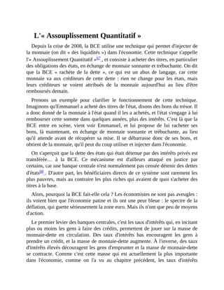L'«	Assouplissement	Quantitatif	»
Depuis	la	crise	de	2008,	la	BCE	utilise	une	technique	qui	permet	d'injecter	de
la	monnaie	(on	dit	«	des	liquidités	»)	dans	l'économie.	Cette	technique	s'appelle
l'«	Assouplissement	Quantitatif	»67	,	et	consiste	à	acheter	des	titres,	en	particulier
des	obligations	des	états,	en	échange	de	monnaie	sonnante	et	trébuchante.	On	dit
que	 la	 BCE	 «	 rachète	 de	 la	 dette	 »,	 ce	 qui	 est	 un	 abus	 de	 langage,	 car	 cette
monnaie	va	aux	créditeurs	de	cette	dette	:	rien	ne	change	pour	les	états,	mais
leurs	 créditeurs	 se	 voient	 attribués	 de	 la	 monnaie	 aujourd'hui	 au	 lieu	 d'être
remboursés	demain.	
Prenons	 un	 exemple	 pour	 clarifier	 le	 fonctionnement	 de	 cette	 technique.
Imaginons	qu'Emmanuel	a	acheté	des	titres	de	l'état,	disons	des	bons	du	trésor.	Il
a	donc	donné	de	la	monnaie	à	l'état	quand	il	les	a	achetés,	et	l'état	s'engage	à	lui
rembourser	cette	somme	dans	quelques	années,	plus	des	intérêts.	C'est	là	que	la
BCE	 entre	 en	 scène,	 vient	 voir	 Emmanuel,	 et	 lui	 propose	 de	 lui	 racheter	 ses
bons,	 là	 maintenant,	 en	 échange	 de	 monnaie	 sonnante	 et	 trébuchante,	 au	 lieu
qu'il	attende	avant	de	récupérer	sa	mise.	Il	se	débarrasse	donc	de	ses	bons,	et
obtient	de	la	monnaie,	qu'il	peut	du	coup	utiliser	et	injecter	dans	l'économie.
On	s'aperçoit	que	la	dette	des	états	qui	était	détenue	par	des	intérêts	privés	est
transférée…	 à	 la	 BCE.	 Ce	 mécanisme	 est	 d'ailleurs	 attaqué	 en	 justice	 par
certains,	car	une	banque	centrale	n'est	normalement	pas	censée	détenir	des	dettes
d'états68	.	D'autre	part,	les	bénéficiaires	directs	de	ce	système	sont	rarement	les
plus	pauvres,	mais	au	contraire	les	plus	riches	qui	avaient	de	quoi	s'acheter	des
titres	à	la	base.	
Alors,	pourquoi	la	BCE	fait-elle	cela	?	Les	économistes	ne	sont	pas	aveugles	:
ils	voient	bien	que	l'économie	patine	et	ils	ont	une	peur	bleue	:	le	spectre	de	la
déflation,	qui	guette	sérieusement	la	zone	euro.	Mais	ils	n'ont	que	peu	de	moyens
d'action.
Le	premier	levier	des	banques	centrales,	c'est	les	taux	d'intérêts	qui,	en	incitant
plus	ou	moins	les	gens	à	faire	des	crédits,	permettent	de	jouer	sur	la	masse	de
monnaie-dette	 en	 circulation.	 Des	 taux	 d'intérêts	 bas	 encouragent	 les	 gens	 à
prendre	un	crédit,	et	la	masse	de	monnaie-dette	augmente.	À	l'inverse,	des	taux
d'intérêts	élevés	découragent	les	gens	d'emprunter	et	la	masse	de	monnaie-dette
se	contracte.	Comme	c'est	cette	masse	qui	est	actuellement	la	plus	importante
dans	 l'économie,	 comme	 on	 l'a	 vu	 au	 chapitre	 précédent,	 les	 taux	 d'intérêts
 