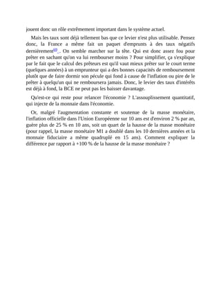 jouent	donc	un	rôle	extrêmement	important	dans	le	système	actuel.
Mais	les	taux	sont	déjà	tellement	bas	que	ce	levier	n'est	plus	utilisable.	Pensez
donc,	 la	 France	 a	 même	 fait	 un	 paquet	 d'emprunts	 à	 des	 taux	 négatifs
dernièrement69	.	 On	 semble	 marcher	 sur	 la	 tête.	 Qui	 est	 donc	 assez	 fou	 pour
prêter	en	sachant	qu'on	va	lui	rembourser	moins	?	Pour	simplifier,	ça	s'explique
par	le	fait	que	le	calcul	des	prêteurs	est	qu'il	vaut	mieux	prêter	sur	le	court	terme
(quelques	années)	à	un	emprunteur	qui	a	des	bonnes	capacités	de	remboursement
plutôt	que	de	faire	dormir	son	pécule	qui	fond	à	cause	de	l'inflation	ou	pire	de	le
prêter	à	quelqu'un	qui	ne	remboursera	jamais.	Donc,	le	levier	des	taux	d'intérêts
est	déjà	à	fond,	la	BCE	ne	peut	pas	les	baisser	davantage.	
Qu'est-ce	qui	reste	pour	relancer	l'économie	?	L'assouplissement	quantitatif,
qui	injecte	de	la	monnaie	dans	l'économie.
Or,	 malgré	 l'augmentation	 constante	 et	 soutenue	 de	 la	 masse	 monétaire,
l'inflation	officielle	dans	l'Union	Européenne	sur	10	ans	est	d'environ	2	%	par	an,
guère	plus	de	25	%	en	10	ans,	soit	un	quart	de	la	hausse	de	la	masse	monétaire
(pour	rappel,	la	masse	monétaire	M1	a	doublé	dans	les	10	dernières	années	et	la
monnaie	 fiduciaire	 a	 même	 quadruplé	 en	 15	 ans).	 Comment	 expliquer	 la
différence	par	rapport	à	+100	%	de	la	hausse	de	la	masse	monétaire	?	
 