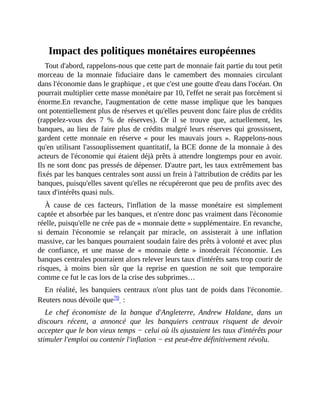 Impact	des	politiques	monétaires	européennes
Tout	d'abord,	rappelons-nous	que	cette	part	de	monnaie	fait	partie	du	tout	petit
morceau	 de	 la	 monnaie	 fiduciaire	 dans	 le	 camembert	 des	 monnaies	 circulant
dans	l'économie	dans	le	graphique	,	et	que	c'est	une	goutte	d'eau	dans	l'océan.	On
pourrait	multiplier	cette	masse	monétaire	par	10,	l'effet	ne	serait	pas	forcément	si
énorme.En	 revanche,	 l'augmentation	 de	 cette	 masse	 implique	 que	 les	 banques
ont	potentiellement	plus	de	réserves	et	qu'elles	peuvent	donc	faire	plus	de	crédits
(rappelez-vous	 des	 7	 %	 de	 réserves).	 Or	 il	 se	 trouve	 que,	 actuellement,	 les
banques,	au	lieu	de	faire	plus	de	crédits	malgré	leurs	réserves	qui	grossissent,
gardent	cette	monnaie	en	réserve	«	pour	les	mauvais	jours	».	Rappelons-nous
qu'en	utilisant	l'assouplissement	quantitatif,	la	BCE	donne	de	la	monnaie	à	des
acteurs	de	l'économie	qui	étaient	déjà	prêts	à	attendre	longtemps	pour	en	avoir.
Ils	ne	sont	donc	pas	pressés	de	dépenser.	D'autre	part,	les	taux	extrêmement	bas
fixés	par	les	banques	centrales	sont	aussi	un	frein	à	l'attribution	de	crédits	par	les
banques,	puisqu'elles	savent	qu'elles	ne	récupéreront	que	peu	de	profits	avec	des
taux	d'intérêts	quasi	nuls.	
À	 cause	 de	 ces	 facteurs,	 l'inflation	 de	 la	 masse	 monétaire	 est	 simplement
captée	et	absorbée	par	les	banques,	et	n'entre	donc	pas	vraiment	dans	l'économie
réelle,	puisqu'elle	ne	crée	pas	de	«	monnaie	dette	»	supplémentaire.	En	revanche,
si	 demain	 l'économie	 se	 relançait	 par	 miracle,	 on	 assisterait	 à	 une	 inflation
massive,	car	les	banques	pourraient	soudain	faire	des	prêts	à	volonté	et	avec	plus
de	 confiance,	 et	 une	 masse	 de	 «	 monnaie	 dette	 »	 inonderait	 l'économie.	 Les
banques	centrales	pourraient	alors	relever	leurs	taux	d'intérêts	sans	trop	courir	de
risques,	 à	 moins	 bien	 sûr	 que	 la	 reprise	 en	 question	 ne	 soit	 que	 temporaire
comme	ce	fut	le	cas	lors	de	la	crise	des	subprimes…	
En	 réalité,	 les	 banquiers	 centraux	 n'ont	 plus	 tant	 de	 poids	 dans	 l'économie.
Reuters	nous	dévoile	que70		:	
Le	 chef	 économiste	 de	 la	 banque	 d'Angleterre,	 Andrew	 Haldane,	 dans	 un
discours	 récent,	 a	 annoncé	 que	 les	 banquiers	 centraux	 risquent	 de	 devoir
accepter	que	le	bon	vieux	temps	−	celui	où	ils	ajustaient	les	taux	d'intérêts	pour
stimuler	l'emploi	ou	contenir	l'inflation	−	est	peut-être	définitivement	révolu.
 