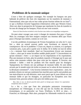 Problèmes	de	la	monnaie	unique
L'euro	 a	 bien	 sûr	 quelques	 avantages.	 Par	 exemple	 les	 banques	 ont	 pour
habitude	 de	 prélever	 des	 frais	 très	 importants	 sur	 les	 transferts	 de	 monnaie	 à
l'international,	alors	que	cela	ne	leur	coûte	qu'une	fraction	infime	de	ces	frais71	,
ce	qui	a	d'ailleurs	favorisé	l'apparition	d'alternatives	telles	que	Western	Union.
Alors	oui,	dans	la	perspective	de	l'arnaque	que	représente	les	frais	de	transfert	et
les	taux	de	change	par	les	banques,	l'Euro	est	une	vraie	avancée.	
Passer	de	l'état	d'esclave	enchaîné	à	celui	d'esclave	sans	chaîne	est	un	magnifique	soulagement…
On	peut	aimer	voyager	sans	avoir	à	changer	de	monnaie	d'un	pays	à	l'autre.
Mais	 ces	avantages	 sont	 bien	 maigres	 comparé	 aux	 énormes	 défis	 que	 l'Euro
pose	à	l'Europe	tout	entière,	comme	on	va	le	voir.
L'un	des	problèmes	économiques	de	l'Union	Européenne	est	celui	de	l'«	euro
fort	 »,	 dont	 on	 entend	 souvent	 parler	 sans	 forcément	 en	 mesurer	 les
conséquences.	Où	est	le	problème	?	L'euro	est,	depuis	sa	création,	et	à	quelques
variations	près,	à	peu	près	à	parité	avec	le	dollar.	Or	le	dollar	est	tout	de	même
«	 la	 »	 monnaie	 forte	 mondiale.	 Quel	 est	 l'inconvénient	 d'avoir	 une	 monnaie
«	forte	»,	alors	que	le	terme	lui-même	semble	plutôt	positif	?	L'inconvénient	est
qu'une	monnaie	«	forte	»	a	un	impact	sur	les	importations	et	les	exportations.
Plus	une	monnaie	est	forte,	plus	les	produits	exportés	à	l'étranger	par	le	pays	qui
utilise	cette	monnaie	coûtent	cher	pour	celui	qui	les	importe.	À	l'inverse,	une
monnaie	 «	 faible	 »	 rend	 les	 produits	 très	 bon	 marché	 pour	 les	 étrangers.
Typiquement,	les	Chinois	 ont	 une	 politique	 de	 monnaie	 faible.	 Ils	sont	même
accusés	par	le	monde	entier	de	tricher	en	jouant	sur	la	valeur	de	leur	monnaie	en
la	dévaluant	sciemment72	.	Cela	favorise	nettement	leurs	exportations	:	ainsi,	les
produits	chinois	ne	sont	pas	seulement	bon	marchés	parce	qu'ils	sont	produits	par
une	main-d'œuvre	au	coût	dérisoire,	mais	aussi	parce	que	le	yuan	chinois	est	une
monnaie	 faible	 et	 que	 les	 étrangers,	 en	 particulier	 les	 Européens	 avec	 leur
monnaie	forte,	peuvent	acheter	à	des	prix	très	faibles	pour	eux.
Bon,	 dans	 ce	 cas,	 on	 devrait	 peut-être	 faire	 pareil	 en	 Europe	 pour	 relancer	 les	 exportations
européennes	dans	le	monde	?
Le	 «	 hic	 »,	 c'est	 que	 l'une	 des	 principales	 puissances	 économiques
européennes	 est	 l'Allemagne,	 et	 c'est	 elle	 qui	 tire	 les	 ficelles	 des	 décisions
économiques,	 et	 en	 particulier	 sur	 l'euro.	 D'ailleurs,	 la	 BCE	 se	 situe…	 à
Francfort,	en	Allemagne.	Mais	alors,	pourquoi	les	Allemands	veulent-ils	un	euro
 